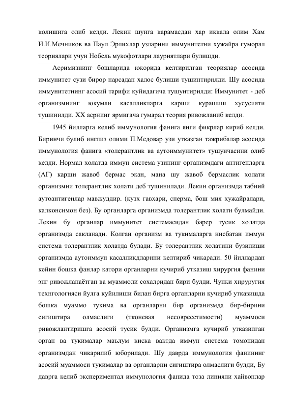 колишига олиб келди. Лекин шунга карамасдан хар иккала олим Хам 
И.И.Мечников ва Паул Эрлихлар узларини иммунитетни хужайра гуморал 
теориялари учун Нобель мукофотлари лауриятлари булишди. 
Асримизнинг бошларида юкорида келтирилган теориялар асосида 
иммунитет сузи бирор нарсадан халос булиши тушинтирилди. Шу асосида 
иммунитетнинг асосий тарифи куйидагича тушунтирилди: Иммунитет - деб 
организмнинг 
юкумли 
касалликларга 
карши 
курашиш 
хусусияти 
тушинилди. XX асрнинг ярмигача гумарал теория ривожланиб келди. 
1945 йилларга келиб иммунология фанига янги фикрлар кириб келди. 
Биринчи булиб инглиз олими П.Медовар узи утказган тажрибалар асосида 
иммунология фанига «толерантлик ва аутоиммунитет» тушунчасини олиб 
келди. Нормал холатда иммун система узининг организмдаги антигенларга 
(АГ) карши жавоб бермас экан, мана шу жавоб бермаслик холати 
организмни толерантлик холати деб тушинилади. Лекин организмда табиий 
аутоантигенлар мавжуддир. (кузх гавхари, сперма, бош мия хужайралари, 
калконсимон без). Бу органларга организмда толерантлик холати булмайди. 
Лекин бу органлар иммунитет системасидан барер тусик холатда 
организмда сакланади. Колган организм ва тукималарга нисбатан иммун 
система толерантлик холатда булади. Бу толерантлик холатини бузилиши 
организмда аутоиммун касалликдларини келтириб чикаради. 50 йиллардан 
кейин бошка фанлар катори органларни кучириб утказиш хирургия фанини 
энг ривожланаётган ва муаммоли сохалридан бири булди. Чунки хируругия 
технгологияси йулга куйилиши билан бирга органларни кучириб утказишда 
бошка муаммо тукима ва органларни бир организмда бир-бирини 
сигиштира 
олмаслиги 
(тконевая 
несовресстимости) 
муаммоси 
ривожлантиришга асосий тусик булди. Организмга кучириб утказилган 
орган ва тукималар маълум киска вактда иммун система томонидан 
организмдан чикарилиб юборилади. Шу даврда иммунология фанининг 
асосий муаммоси тукималар ва органларни сигиштира олмаслиги булди, Бу 
даврга келиб экспериментал иммунология фанида тоза линияли хайвонлар 
