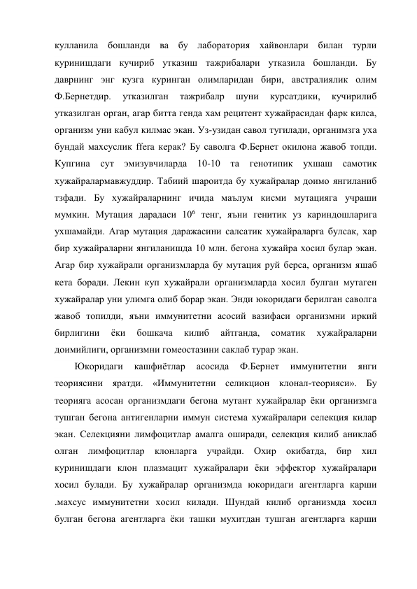 кулланила бошланди ва бу лаборатория хайвонлари билан турли 
куринишдаги кучириб утказиш тажрибалари утказила бошланди. Бу 
даврнинг энг кузга куринган олимларидан бири, австралиялик олим 
Ф.Бернетдир. 
утказилган 
тажрибалр 
шуни 
курсатдики, 
кучирилиб 
утказилган орган, агар битта генда хам рецитент хужайрасидан фарк килса, 
организм уни кабул килмас экан. Уз-узидан савол тугилади, органимзга уха 
бундай махсуслик ffera керак? Бу саволга Ф.Бернет окилона жавоб топди. 
Купгина 
сут эмизувчиларда 
10-10 та генотипик ухшаш самотик 
хужайралармавжуддир. Табиий шароитда бу хужайралар доимо янгиланиб 
тзфади. Бу хужайраларнинг ичида маълум кисми мутацияга учраши 
мумкин. Мутация дарадаси 106 тенг, яъни генитик уз кариндошларига 
ухшамайди. Агар мутация даражасини салсатик хужайраларга булсак, хар 
бир хужайраларни янгиланишда 10 млн. бегона хужайра хосил булар экан. 
Агар бир хужайрали организмларда бу мутация руй берса, организм яшаб 
кета боради. Лекин куп хужайрали организмларда хосил булган мутаген 
хужайралар уни улимга олиб борар экан. Энди юкоридаги берилган саволга 
жавоб топилди, яъни иммунитетни асосий вазифаси организмни иркий 
бирлигини 
ёки 
бошкача 
килиб 
айтганда, 
соматик 
хужайраларни 
доимийлиги, организмни гомеостазини саклаб турар экан. 
Юкоридаги 
кашфиётлар 
асосида 
Ф.Бернет 
иммунитетни 
янги 
теориясини яратди. «Иммунитетни селикцион клонал-теорияси». Бу 
теорияга асосан организмдаги бегона мутант хужайралар ёки организмга 
тушган бегона антигенларни иммун система хужайралари селекция килар 
экан. Селекцияни лимфоцитлар амалга оширади, селекция килиб аниклаб 
олган лимфоцитлар клонларга учрайди. Охир окибатда, бир хил 
куринишдаги клон плазмацит хужайралари ёки эффектор хужайралари 
хосил булади. Бу хужайралар организмда юкоридаги агентларга карши 
.махсус иммунитетни хосил килади. Шундай килиб организмда хосил 
булган бегона агентларга ёки ташки мухитдан тушган агентларга карши 
