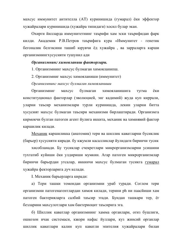 махсус иммунитет антителла (AT) куринишида (гумарал) ёки эффектор 
хужайралари куринишида (хужайра типидаги) хосил булар экан. 
Охирги йилларда иммунитетнинг таърифи хам эски таърифидан фарк 
килди. Академик Р.В.Петров таърифига кура «Иммунитет - генетик 
бегоналик белгисини ташиб юрувчи ёд хужайра , ва зарраларга карши 
организмнингхусусияти тушунил ади 
Организмнинг химояланиш факторлари. 
1. Организмнинг махсус булмаган химояланипш. 
2. Организмниг махсус химояланиши (иммунитет) 
Организмнинг махсус булмаган химояланиши 
Организмниг 
махсус 
булмаган 
химояланишига 
тугма 
ёки 
конституционал факторлар (эволюцией, энг кадимий) жуда куп киррали, 
уларни таъсир механизмлари турли куринишда, лекин уларни битта 
хусусият махсус булмаган таъсири механизми бирлаштиради. Организмга 
кирмокчи булган патоген агент йулига иккита, механик ва химиявий фактор 
каршилик килади. 
Механик каршиликка (анатомик) тери ва шиллик каватларни бусиклик 
(барьер) хусусияти киради. бу кжумли касалликлар йулидаги биринчи тусик 
хисобланади. Бу тусиклар счекретлари микрорганизмларни усишини 
тухтатиб куйиши ёки улдириши мумкин. Агар патоген микрорганизмлар 
биринчи барьердан утсалар, иккинчи махсус булмаган тусикга гумарал 
хужайра фекторларига дуч келади. 
I. Механик барьерларга киради: 
а) Тери ташки томондан организмни ураб туради. Соглом тери 
организмни патогенагентлардан химоя килади, терини ph ни паасйиши хам 
патоген бактерияларга салбий таъсир этади. Бундан ташкари тер, ёг 
безларини махсулотлари хам бактериоцит таъсирига эга. 
б) Шиллик каватлар организмнинг хамма органлари, огиз бушлиги, 
ошкозон ичак системаси, кжори нафас йуллари, куз жинсий органлар 
шиллик каватлари калин куп каватли эпителия хужайралари билан 
