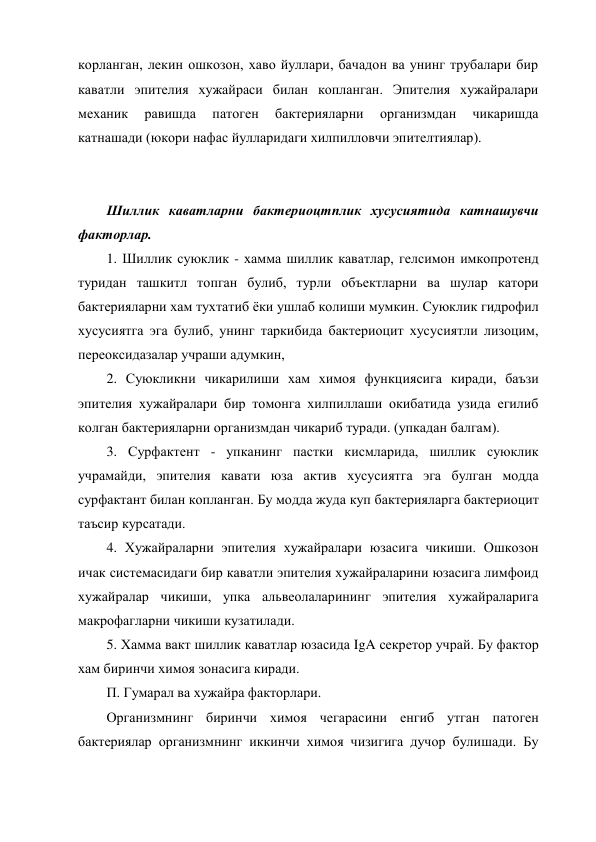 корланган, лекин ошкозон, хаво йуллари, бачадон ва унинг трубалари бир 
каватли эпителия хужайраси билан копланган. Эпителия хужайралари 
механик 
равишда 
патоген 
бактерияларни 
организмдан 
чикаришда 
катнашади (юкори нафас йулларидаги хилпилловчи эпителтиялар). 
 
 
Шиллик каватларни бактериоцтплик хусусиятида катнашувчи 
факторлар. 
1. Шиллик суюклик - хамма шиллик каватлар, гелсимон имкопротенд 
туридан ташкитл топган булиб, турли объектларни ва шулар катори 
бактерияларни хам тухтатиб ёки ушлаб колиши мумкин. Суюклик гидрофил 
хусусиятга эга булиб, унинг таркибида бактериоцит хусусиятли лизоцим, 
переоксидазалар учраши адумкин, 
2. Суюкликни чикарилиши хам химоя функциясига киради, баъзи 
эпителия хужайралари бир томонга хилпиллаши окибатида узида егилиб 
колган бактерияларни организмдан чикариб туради. (упкадан балгам). 
3. Сурфактент - упканинг пастки кисмларида, шиллик суюклик 
учрамайди, эпителия кавати юза актив хусусиятга эга булган модда 
сурфактант билан копланган. Бу модда жуда куп бактерияларга бактериоцит 
таъсир курсатади. 
4. Хужайраларни эпителия хужайралари юзасига чикиши. Ошкозон 
ичак системасидаги бир каватли эпителия хужайраларини юзасига лимфоид 
хужайралар чикиши, упка альвеолаларининг эпителия хужайраларига 
макрофагларни чикиши кузатилади. 
5. Хамма вакт шиллик каватлар юзасида IgA секретор учрай. Бу фактор 
хам биринчи химоя зонасига киради. 
П. Гумарал ва хужайра факторлари. 
Организмнинг биринчи химоя чегарасини енгиб утган патоген 
бактериялар организмнинг иккинчи химоя чизигига дучор булишади. Бу 

