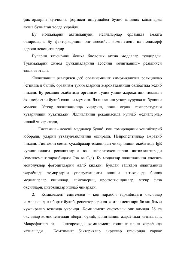 факторларни купчилик формаси индуциабел булиб шиллик каватларда 
актив булмаган холда учрайди. 
Бу 
моддаларни 
активлашуви, 
медлаперлар 
ёрдамида 
амалга 
оширилади. Бу факторларнинг энг асосийси комплемент ва полиморф 
ядроли лекоцитлардир. 
Буларни таъсирини бошка биологик актив моддалар тулдиради. 
Тукималарни химоя функцияларини асосини «ялигланиш» реакцияси 
ташкил этади. 
Яллигланиш реакцияси деб организмнинг химоя-адаптив реакциялар 
^егиндиси булиб, организм тукималарини жарохатланиши окибатида келиб 
чикади. Бу рекация окибатида организм тулик узини жарохатини тиклаши 
ёки дефектли булиб колиши мумкин. Яллигланиш уткир сурункали булиши 
мумкин. Уткир яллигланишда кизариш, шиш, огрик, температурани 
кутарилиши кузатилади. Яллигланиш рекациясида куплаб медиаперлар 
ишлаб чикарилади, 
1.  Гистамин - асосий медиапер булиб, кон томирларини кенгайтириб 
юборади, уларни утказувчанлигини оширади. Нейропептидлар ажратиб 
чикади. Гистамин семиз хужайралар томонидан чикарилиши окибатида IgE 
куринишидаги рекацияларни ва анафелатоксинларни активлаштиради 
(комплемент таркибидаги Сза ва С5а). Бу модцалар яллигланиши учогига 
мононукляр фогоцитларни жалб килади. Бундан ташкари яллигланиш 
жараёнида 
томирларни 
утказувчанлиги 
ошиши 
натижасида 
бошка 
медиаперлар 
кининлар, 
лейкоперин, 
проетогиондинлар, 
уткир 
фаза 
оксиллари, цитокинлар ишлаб чикаради. 
2.  Комплемент системаси - кон зардоби таркибидаги оксиллар 
комплексидан иборат булиб, рецепторлари ва комплементлари билан баъзи 
хужайралар юзасида учрайди. Комплемент системаси энг камида 26 та 
оксиллар компонентидан иборат булиб, яллигланиш жараёнида катнашади. 
Макрофаглар ва   иштирокида, комплемент коннинг ивиш жараёнида 
катнашади. 
 
Комтимент 
бактериялар 
вируслар 
таъсирида 
коркас 
