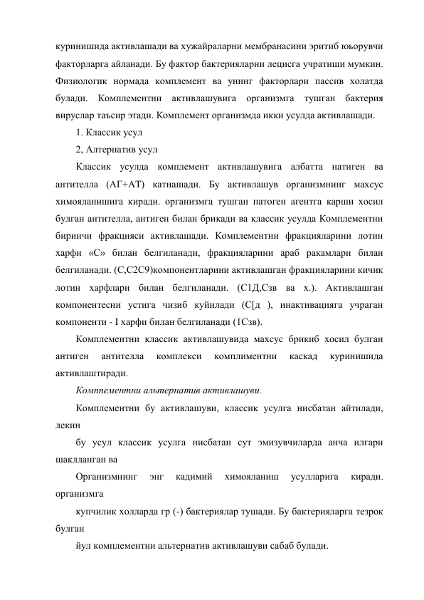 куринишида активлашади ва хужайраларни мембранасини эритиб юьорувчи 
факторларга айланади. Бу фактор бактерияларни лецисга учратиши мумкин. 
Физиологик нормада комплемент ва унинг факторлари пассив холатда 
булади. Комплементни активлашувига организмга тушган бактерия 
вируслар таъсир этади. Комплемент организмда икки усулда активлашади. 
1. Классик усул 
2, Алтернатив усул 
Классик усулда комплемент активлашувига албатта натиген ва 
антителла (АГ+АТ) катнашади. Бу активлашув организмнинг махсус 
химояланишига киради. организмга тушган патоген агентга карши хосил 
булган антителла, антиген билан брикади ва классик усулда Комплементни 
биринчи фракцияси активлашади. Комплементни фракцияларини лотин 
харфи «С» билан белгиланади, фракцияларини араб ракамлари билан 
белгиланади. (С,С2С9)компонентларини активлашган фракцияларини кичик 
лотин харфлари билан белгиланади. (С1Д,Сзв ва х.). Активлашган 
компонентесни устига чизиб куйилади (С[д ), инактивацияга учраган 
компоненти - I харфи билан белгиланади (1Сзв). 
Комплементни классик активлашувида махсус брикиб хосил булган 
антиген 
антителла 
комплекси 
комплиментни 
каскад 
куринишида 
активлаштиради. 
Комппементни альтернатив активлашуви. 
Комплементни бу активлашуви, классик усулга нисбатан айтилади, 
лекин 
бу усул классик усулга нисбатан сут эмизувчиларда анча илгари 
шаклланган ва 
Организмнинг 
энг 
кадимий 
химояланиш 
усулларига 
киради. 
организмга 
купчилик холларда гр (-) бактериялар тушади. Бу бактерияларга тезрок 
булган 
йул комплементни альтернатив активлашуви сабаб булади. 
