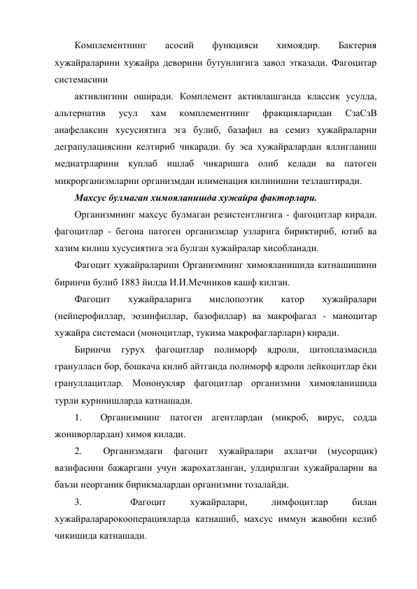 Комплементнинг 
асосий 
функцияси 
химоядир. 
Бактерия 
хужайраларини хужайра деворини бутунлигига завол этказади. Фагоцитар 
системасини 
активлигини оширади. Комплемент активлашганда классик усулда, 
альтернатив 
усул 
хам 
комплементнинг 
фракцияларидан 
СзаСзВ 
анафелаксин хусусиятига эга булиб, базафил ва семиз хужайраларни 
деграпулациясини келтириб чикаради. бу эса хужайралардан яллигланиш 
медиатрларини куплаб ишлаб чикаришга олиб келади ва патоген 
микрорганизмларни организмдан илименация килинишни тезлаштиради. 
Махсус булмаган химояланишда хужайра факторлари. 
Организмнинг махсус булмаган резистентлигига - фагоцитлар киради. 
фагоцитлар - бегона патоген организмлар узларига бириктириб, ютиб ва 
хазим килиш хусусиятига эга булган хужайралар хисобланади. 
Фагоцит хужайраларини Организмнинг химояланишида катнашишини 
биринчи булиб 1883 йилда И.И.Мечников кашф килган. 
Фагоцит 
хужайраларига 
мислопоэтик 
катор 
хужайралари 
(нейперофиллар, эозинфиллар, базофиллар) ва макрофагал - маноцитар 
хужайра системаси (моноцитлар, тукима макрофагларлари) киради. 
Биринчи гурух 
фагоцитлар полиморф 
ядроли, 
цитоплазмасида 
гранулласи бор, бошкача килиб айтганда полиморф ядроли лейкоцитлар ёки 
грануллацитлар. Мононукляр фагоцитлар организмни химояланишида 
турли куринишларда катнашади. 
1.  Организмнинг патоген агентлардан (микроб, вирус, содда 
жониворлардан) химоя килади. 
2. 
 
Организмдаги 
фагоцит 
хужайралари 
ахлатчи 
(мусорщик) 
вазифасини бажаргани учун жарохатланган, улдирилган хужайраларни ва 
баъзи неорганик бирикмалардан организмни тозалайди. 
3. 
 
Фагоцит 
хужайралари, 
лимфоцитлар 
билан 
хужайраларарокооперацияларда катнашиб, махсус иммун жавобни келиб 
чикишида катнашади. 
