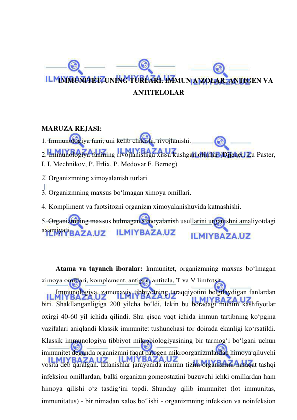  
 
 
 
 
 
IMMUNITET, UNING TURLARI. IMMUN A’ZOLAR. ANTIGEN VA 
ANTITELOLAR 
 
 
MARUZA REJASI: 
1. Immunologiya fani, uni kelib chikishi, rivojlanishi.  
2. Immunologiya fanining rivojlanishiga xissa kushgan olimlar (Djjener, Lu Paster, 
I. I. Mechnikov, P. Erlix, P. Medovar F. Berneg) 
2. Organizmning ximoyalanish turlari.  
3. Organizmning maxsus bo‘lmagan ximoya omillari.  
4. Kompliment va faotsitozni organizm ximoyalanishuvida katnashishi.  
5. Organizmning maxsus bulmagan ximoyalanish usullarini urganishni amaliyotdagi 
axamiyati. 
 
 
Atama va tayanch iboralar: Immunitet, organizmning maxsus bo‘lmagan 
ximoya omillari, komplement, antigen, antitela, T va V limfotsit.  
Immunologiya, zamonaviy tibbiyotning taraqqiyotini belgilaydigan fanlardan 
biri. Shakllanganligiga 200 yilcha bo‘ldi, lekin bu boradagi muhim kashfiyotlar 
oxirgi 40-60 yil ichida qilindi. Shu qisqa vaqt ichida immun tartibning ko‘pgina 
vazifalari aniqlandi klassik immunitet tushunchasi tor doirada ekanligi ko‘rsatildi. 
Klassik immunologiya tibbiyot mikrobiologiyasining bir tarmog‘i bo‘lgani uchun 
immunitet deganda organizmni faqat patogen mikroorganizmlardan himoya qiluvchi 
vosita deb qaralgan. Izlanishlar jarayonida immun tizim organizmni nafaqat tashqi 
infeksion omillardan, balki organizm gomeostazini buzuvchi ichki omillardan ham 
himoya qilishi o‘z tasdig‘ini topdi. Shunday qilib immunitet (lot immunitas, 
immunitatus) - bir nimadan xalos bo‘lishi - organizmning infeksion va noinfeksion 
