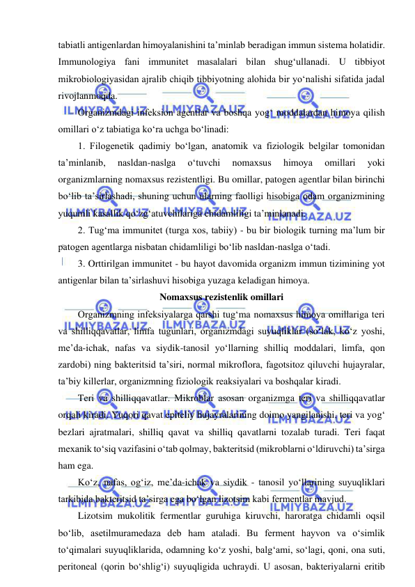  
 
tabiatli antigenlardan himoyalanishini ta’minlab beradigan immun sistema holatidir. 
Immunologiya fani immunitet masalalari bilan shug‘ullanadi. U tibbiyot 
mikrobiologiyasidan ajralib chiqib tibbiyotning alohida bir yo‘nalishi sifatida jadal 
rivojlanmoqda.  
Organizmdagi infeksion agentlar va boshqa yog‘ moddalardan himoya qilish 
omillari o‘z tabiatiga ko‘ra uchga bo‘linadi: 
1. Filogenetik qadimiy bo‘lgan, anatomik va fiziologik belgilar tomonidan 
ta’minlanib, 
nasldan-naslga 
o‘tuvchi 
nomaxsus 
himoya 
omillari 
yoki 
organizmlarning nomaxsus rezistentligi. Bu omillar, patogen agentlar bilan birinchi 
bo‘lib ta’sirlashadi, shuning uchun ularning faolligi hisobiga odam organizmining 
yuqumli kasallik qo‘zg‘atuvchilariga chidamliligi ta’minlanadi.  
2. Tug‘ma immunitet (turga xos, tabiiy) - bu bir biologik turning ma’lum bir 
patogen agentlarga nisbatan chidamliligi bo‘lib nasldan-naslga o‘tadi.  
3. Orttirilgan immunitet - bu hayot davomida organizm immun tizimining yot 
antigenlar bilan ta’sirlashuvi hisobiga yuzaga keladigan himoya.  
Nomaxsus rezistenlik omillari 
Organizmning infeksiyalarga qarshi tug‘ma nomaxsus himoya omillariga teri 
va shilliqqavatlar, limfa tugunlari, organizmdagi suyuqliklar (so‘lak, ko‘z yoshi, 
me’da-ichak, nafas va siydik-tanosil yo‘llarning shilliq moddalari, limfa, qon 
zardobi) ning bakteritsid ta’siri, normal mikroflora, fagotsitoz qiluvchi hujayralar, 
ta’biy killerlar, organizmning fiziologik reaksiyalari va boshqalar kiradi.  
Teri va shilliqqavatlar. Mikroblar asosan organizmga teri va shilliqqavatlar 
orqali kiradi. Yuqori qavat epiteliy hujayralarining doimo yangilanishi, teri va yog‘ 
bezlari ajratmalari, shilliq qavat va shilliq qavatlarni tozalab turadi. Teri faqat 
mexanik to‘siq vazifasini o‘tab qolmay, bakteritsid (mikroblarni o‘ldiruvchi) ta’sirga 
ham ega.  
Ko‘z, nafas, og‘iz, me’da-ichak va siydik - tanosil yo‘llarining suyuqliklari 
tarkibida bakteritsid ta’sirga ega bo‘lgan lizotsim kabi fermentlar mavjud.  
Lizotsim mukolitik fermentlar guruhiga kiruvchi, haroratga chidamli oqsil 
bo‘lib, asetilmuramedaza deb ham ataladi. Bu ferment hayvon va o‘simlik 
to‘qimalari suyuqliklarida, odamning ko‘z yoshi, balg‘ami, so‘lagi, qoni, ona suti, 
peritoneal (qorin bo‘shlig‘i) suyuqligida uchraydi. U asosan, bakteriyalarni eritib 
