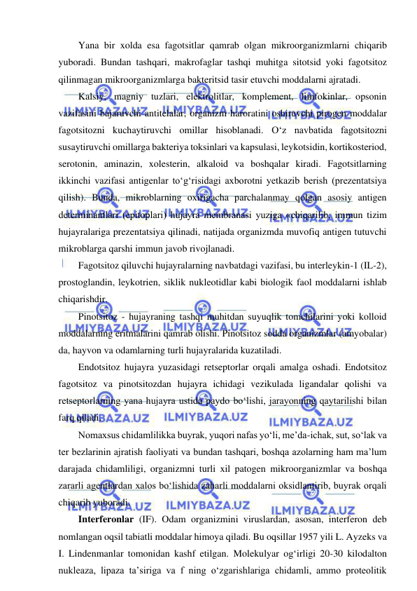  
 
Yana bir xolda esa fagotsitlar qamrab olgan mikroorganizmlarni chiqarib 
yuboradi. Bundan tashqari, makrofaglar tashqi muhitga sitotsid yoki fagotsitoz 
qilinmagan mikroorganizmlarga bakteritsid tasir etuvchi moddalarni ajratadi.  
Kalsiy, magniy tuzlari, elektrolitlar, komplement, limfokinlar, opsonin 
vazifasini bajaruvchi antitelalar, organizm haroratini oshiruvchi pirogen moddalar 
fagotsitozni kuchaytiruvchi omillar hisoblanadi. O‘z navbatida fagotsitozni 
susaytiruvchi omillarga bakteriya toksinlari va kapsulasi, leykotsidin, kortikosteriod, 
serotonin, aminazin, xolesterin, alkaloid va boshqalar kiradi. Fagotsitlarning 
ikkinchi vazifasi antigenlar to‘g‘risidagi axborotni yetkazib berish (prezentatsiya 
qilish). Bunda, mikroblarning oxirigacha parchalanmay qolgan asosiy antigen 
determinantlari (epitoplari) hujayra membranasi yuziga «chiqarilib, immun tizim 
hujayralariga prezentatsiya qilinadi, natijada organizmda muvofiq antigen tutuvchi 
mikroblarga qarshi immun javob rivojlanadi.  
Fagotsitoz qiluvchi hujayralarning navbatdagi vazifasi, bu interleykin-1 (IL-2), 
prostoglandin, leykotrien, siklik nukleotidlar kabi biologik faol moddalarni ishlab 
chiqarishdir.  
Pinotsitoz - hujayraning tashqi muhitdan suyuqlik tomchilarini yoki kolloid 
moddalarning eritmalarini qamrab olishi. Pinotsitoz sodda organizmlar (amyobalar) 
da, hayvon va odamlarning turli hujayralarida kuzatiladi.  
Endotsitoz hujayra yuzasidagi retseptorlar orqali amalga oshadi. Endotsitoz 
fagotsitoz va pinotsitozdan hujayra ichidagi vezikulada ligandalar qolishi va 
retseptorlarning yana hujayra ustida paydo bo‘lishi, jarayonning qaytarilishi bilan 
farq qiladi.  
Nomaxsus chidamlilikka buyrak, yuqori nafas yo‘li, me’da-ichak, sut, so‘lak va 
ter bezlarinin ajratish faoliyati va bundan tashqari, boshqa azolarning ham ma’lum 
darajada chidamliligi, organizmni turli xil patogen mikroorganizmlar va boshqa 
zararli agentlardan xalos bo‘lishida zaharli moddalarni oksidlantirib, buyrak orqali 
chiqarib yuboradi.  
Interferonlar (IF). Odam organizmini viruslardan, asosan, interferon deb 
nomlangan oqsil tabiatli moddalar himoya qiladi. Bu oqsillar 1957 yili L. Ayzeks va 
I. Lindenmanlar tomonidan kashf etilgan. Molekulyar og‘irligi 20-30 kilodalton 
nukleaza, lipaza ta’siriga va f ning o‘zgarishlariga chidamli, ammo proteolitik 
