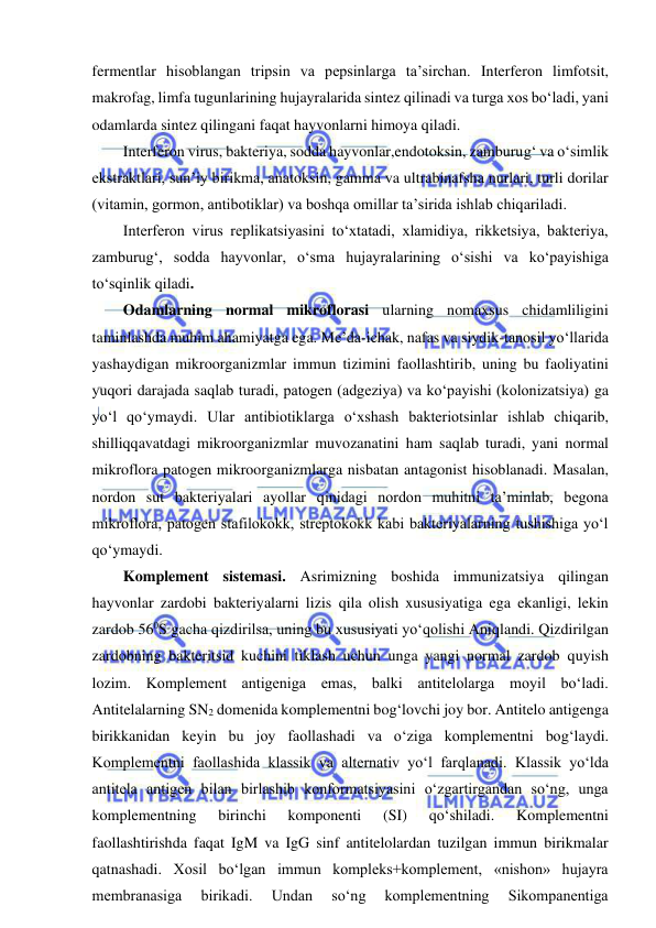  
 
fermentlar hisoblangan tripsin va pepsinlarga ta’sirchan. Interferon limfotsit, 
makrofag, limfa tugunlarining hujayralarida sintez qilinadi va turga xos bo‘ladi, yani 
odamlarda sintez qilingani faqat hayvonlarni himoya qiladi.  
Interferon virus, bakteriya, sodda hayvonlar,endotoksin, zamburug‘ va o‘simlik 
ekstraktlari, sun’iy birikma, anatoksin, gamma va ultrabinafsha nurlari, turli dorilar 
(vitamin, gormon, antibotiklar) va boshqa omillar ta’sirida ishlab chiqariladi.  
Interferon virus replikatsiyasini to‘xtatadi, xlamidiya, rikketsiya, bakteriya, 
zamburug‘, sodda hayvonlar, o‘sma hujayralarining o‘sishi va ko‘payishiga 
to‘sqinlik qiladi.  
Odamlarning normal mikroflorasi ularning nomaxsus chidamliligini 
taminlashda muhim ahamiyatga ega. Me’da-ichak, nafas va siydik-tanosil yo‘llarida 
yashaydigan mikroorganizmlar immun tizimini faollashtirib, uning bu faoliyatini 
yuqori darajada saqlab turadi, patogen (adgeziya) va ko‘payishi (kolonizatsiya) ga 
yo‘l qo‘ymaydi. Ular antibiotiklarga o‘xshash bakteriotsinlar ishlab chiqarib, 
shilliqqavatdagi mikroorganizmlar muvozanatini ham saqlab turadi, yani normal 
mikroflora patogen mikroorganizmlarga nisbatan antagonist hisoblanadi. Masalan, 
nordon sut bakteriyalari ayollar qinidagi nordon muhitni ta’minlab, begona 
mikroflora, patogen stafilokokk, streptokokk kabi bakteriyalarning tushishiga yo‘l 
qo‘ymaydi.  
Komplement sistemasi. Asrimizning boshida immunizatsiya qilingan 
hayvonlar zardobi bakteriyalarni lizis qila olish xususiyatiga ega ekanligi, lekin 
zardob 560S gacha qizdirilsa, uning bu xususiyati yo‘qolishi Aniqlandi. Qizdirilgan 
zardobning bakteritsid kuchini tiklash uchun unga yangi normal zardob quyish 
lozim. Komplement antigeniga emas, balki antitelolarga moyil bo‘ladi. 
Antitelalarning SN2 domenida komplementni bog‘lovchi joy bor. Antitelo antigenga 
birikkanidan keyin bu joy faollashadi va o‘ziga komplementni bog‘laydi. 
Komplementni faollashida klassik va alternativ yo‘l farqlanadi. Klassik yo‘lda 
antitela antigen bilan birlashib konformatsiyasini o‘zgartirgandan so‘ng, unga 
komplementning 
birinchi 
komponenti 
(SI) 
qo‘shiladi. 
Komplementni 
faollashtirishda faqat IgM va IgG sinf antitelolardan tuzilgan immun birikmalar 
qatnashadi. Xosil bo‘lgan immun kompleks+komplement, «nishon» hujayra 
membranasiga 
birikadi. 
Undan 
so‘ng 
komplementning 
Sikompanentiga 
