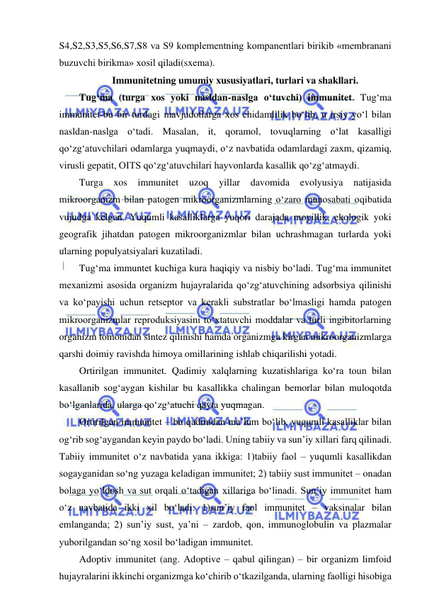  
 
S4,S2,S3,S5,S6,S7,S8 va S9 komplementning kompanentlari birikib «membranani 
buzuvchi birikma» xosil qiladi(sxema).  
Immunitetning umumiy xususiyatlari, turlari va shakllari.  
Tug‘ma (turga xos yoki nasldan-naslga o‘tuvchi) immunitet. Tug‘ma 
immunitet-bu bir turdagi mavjudotlarga xos chidamlilik bo‘lib, u irsiy yo‘l bilan 
nasldan-naslga o‘tadi. Masalan, it, qoramol, tovuqlarning o‘lat kasalligi 
qo‘zg‘atuvchilari odamlarga yuqmaydi, o‘z navbatida odamlardagi zaxm, qizamiq, 
virusli gepatit, OITS qo‘zg‘atuvchilari hayvonlarda kasallik qo‘zg‘atmaydi.  
Turga 
xos immunitet 
uzoq 
yillar 
davomida 
evolyusiya 
natijasida 
mikroorganizm bilan patogen mikroorganizmlarning o‘zaro munosabati oqibatida 
vujudga kelgan. Yuqumli kasalliklarga yuqori darajada moyillik, ekologik yoki 
geografik jihatdan patogen mikroorganizmlar bilan uchrashmagan turlarda yoki 
ularning populyatsiyalari kuzatiladi.  
Tug‘ma immuntet kuchiga kura haqiqiy va nisbiy bo‘ladi. Tug‘ma immunitet 
mexanizmi asosida organizm hujayralarida qo‘zg‘atuvchining adsorbsiya qilinishi 
va ko‘payishi uchun retseptor va kerakli substratlar bo‘lmasligi hamda patogen 
mikroorganizmlar reproduksiyasini to‘xtatuvchi moddalar va turli ingibitorlarning 
organizm tomonidan sintez qilinishi hamda organizmga kirgan mikroorganizmlarga 
qarshi doimiy ravishda himoya omillarining ishlab chiqarilishi yotadi.  
Ortirilgan immunitet. Qadimiy xalqlarning kuzatishlariga ko‘ra toun bilan 
kasallanib sog‘aygan kishilar bu kasallikka chalingan bemorlar bilan muloqotda 
bo‘lganlarida, ularga qo‘zg‘atuchi qayta yuqmagan.  
Ortirilgan immunitet – bu qadimdan ma’lum bo‘lib, yuqumli kasalliklar bilan 
og‘rib sog‘aygandan keyin paydo bo‘ladi. Uning tabiiy va sun’iy xillari farq qilinadi. 
Tabiiy immunitet o‘z navbatida yana ikkiga: 1)tabiiy faol – yuqumli kasallikdan 
sogayganidan so‘ng yuzaga keladigan immunitet; 2) tabiiy sust immunitet – onadan 
bolaga yo‘ldosh va sut orqali o‘tadigan xillariga bo‘linadi. Sun’iy immunitet ham 
o‘z navbatida ikki xil bo‘ladi: 1)sun’iy faol immunitet – vaksinalar bilan 
emlanganda; 2) sun’iy sust, ya’ni – zardob, qon, immunoglobulin va plazmalar 
yuborilgandan so‘ng xosil bo‘ladigan immunitet.  
Adoptiv immunitet (ang. Adoptive – qabul qilingan) – bir organizm limfoid 
hujayralarini ikkinchi organizmga ko‘chirib o‘tkazilganda, ularning faolligi hisobiga 
