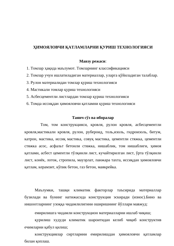 ҲИМОЯЛОВЧИ ҚАТЛАМЛАРНИ ҚУРИШ ТЕХНОЛОГИЯСИ
Мавзу режаси:
  1. Томлар ҳақида маълумот. Томларнинг классификацияси
  2. Томлар учун ишлатиладиган материаллар, уларга қўйиладиган талаблар.
  3. Рулон материалидан томлар қуриш технологияси
  4. Мастикали томлар қуриш технологияси
  5. Асбесцементли листлардан томлар қуриш технологияси
  6. Томда иссиқдан ҳимояловчи қатламни қуриш технологияси
Таянч сўз ва иборалар
  Том,  том  конструкцияси,  кровля,  рулон  кровля,  асбесцементли
кровля,мастикали кровля, рулон, рубероид, толь,изоль, гидроизоль, битум,
катрон, мастика, иссиқ мастика, совуқ мастика, цементли стяжка, цементли
стяжка  асос,  асфальт  бетонли  стяжка,  нишаблик,  том  нишаблиги,  ҳимоя
қатлами, асбест цементли тўлқинли лист, кучайтирилган лист, ўрта тўлқинли
лист, конёк, лоток, стропила, мауэрлат, панжара тахта, иссиқдан ҳимояловчи
қатлам, керамзит, кўпик бетон, газ бетон, маякрейка.
Маълумки,  ташқи  климатик  факторлар  таъсирида  материаллар
бузилади  ва  бунинг  натижасида  конструкция  эскиради  (износ).Бино  ва
иншоотларнинг узоққа чидамлилигини оширишнинг йўллари мавжуд:
емирилишга чидамли конструкцион материалларни ишлаб чиқиш;
қурилиш  худуди  климатик  шароитидан  келиб  чиқиб  конструктив
ечимларни қабул қилиш;
конструкциялар  сиртларини  емирилишдан  ҳимояловчи  қатламлар
билан қоплаш.
