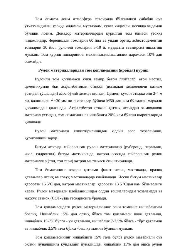 Том  ёпмаси  доим  атмосфера  таъсирида  бўлганлиги  сабабли  сув
ўтказмайдиган, узоққа чидамли, мустаҳкам, сувга чидамли, иссиққа чидамли
бўлиши  лозим.  Донадор  материаллардан  қурилган  том  ёпмаси  узоққа
чидамлидир. Черепицали томларни 60 йил ва ундан ортиқ, асбестоцементли
томларни 30 йил, рулонли томларни 5-10 й. муддатга таъмирсиз ишлатиш
мумкин. Том қуриш ишларининг механизациялашганлик даражаси 10% дан
ошмайди.
Рулон материалларидан том қопламасини (кровля) қуриш
Рулонли  том  қопламаси  учун  темир  бетон  плиталар,  ёғоч  настил,
цемент-қумли  ёки  асфалтбетонли  стяжка  (иссиқдан  ҳимояловчи  қатлам
устидан тўшалади) асос бўлиб хизмат қилади. Цемент қумли стяжка эни 2-4 м
ли, қалинлиги  δ =30 мм ли полосалар бўйича М50 дан кам бўлмаган маркали
қоришмадан  қилинади.  Асфалтбетон  стяжка  қаттиқ  иссиқдан  ҳимояловчи
материал устидан, том ёпмасининг нишаблиги 20% кам бўлган шароитларида
қилинади.
Рулон  материали  ёпиштирилишидан  олдин  асос  тозаланиши,
қуритилиши зарур.
Битум асосида тайерланган рулон материаллар (рубероид, пергамин,
изол,  гидроизол)  битум  мастикасида,  катрон  асосида  тайёрланган  рулон
материаллар (тол, тол тери) катрон мастикаси ёпиштирилади.
Том  ёпмасининг  юқори  қатлами  факат  иссиқ  мастикада,  оралиқ
қатламлар иссиқ ва совуқ мастикаларда клейланади. Иссиқ битум мастикалар
ҳарорати 16 50С дан, катрон мастикалар  ҳарорати 13 5 0Сдан кам бўлмаслиги
керак. Рулон материали клейланишидан олдин тошчаларидан тозаланади ва
махсус станок (СОТ-2)да тескарисига ўралади.
Том қопламасидаги рулон материалининг сони томнинг нишаблигига
боғлиқ.  Нишаблик  15%  дан  ортиқ  бўлса  том  қопламаси  икки  қатламли,
нишаблик 15-7% бўлса - уч қатламли, нишаблик 7-2,5% бўлса - тўрт қатламли
ва нишаблик 2,5% гача бўлса -беш қатламли бўлиши мумкин.
Том қопламасининг нишаблиги 15% гача бўлса рулон материали сув
оқими йуналишига кўндаланг йуналишда, нишаблик 15% дан ошса рулон
