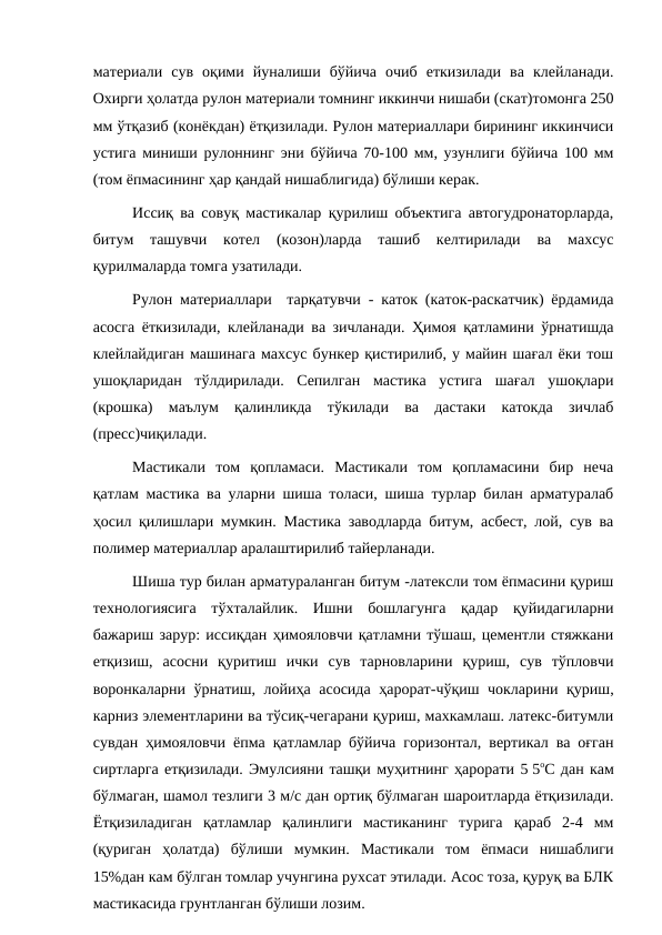 материали  сув  оқими  йуналиши  бўйича  очиб  еткизилади  ва  клейланади.
Охирги ҳолатда рулон материали томнинг иккинчи нишаби (скат)томонга 250
мм ўтқазиб (конёкдан) ётқизилади. Рулон материаллари бирининг иккинчиси
устига миниши рулоннинг эни бўйича 70-100 мм, узунлиги бўйича 100 мм
(том ёпмасининг ҳар қандай нишаблигида) бўлиши керак.
Иссиқ ва совуқ мастикалар қурилиш объектига автогудронаторларда,
битум  ташувчи  котел  (козон)ларда  ташиб  келтирилади  ва  махсус
қурилмаларда томга узатилади.
Рулон материаллари  тарқатувчи - каток (каток-раскатчик) ёрдамида
асосга ёткизилади, клейланади ва зичланади. Ҳимоя қатламини ўрнатишда
клейлайдиган машинага махсус бункер қистирилиб, у майин шағал ёки тош
ушоқларидан  тўлдирилади.  Сепилган  мастика  устига  шағал  ушоқлари
(крошка)  маълум  қалинликда  тўкилади  ва  дастаки  катокда  зичлаб
(пресс)чиқилади.
Мастикали  том  қопламаси.  Мастикали  том  қопламасини  бир  неча
қатлам мастика ва уларни шиша толаси, шиша турлар билан арматуралаб
ҳосил қилишлари мумкин. Мастика заводларда битум, асбест, лой, сув ва
полимер материаллар аралаштирилиб тайерланади.
Шиша тур билан арматураланган битум -латексли том ёпмасини қуриш
технологиясига  тўхталайлик.  Ишни  бошлагунга  қадар  қуйидагиларни
бажариш зарур: иссиқдан ҳимояловчи қатламни тўшаш, цементли стяжкани
етқизиш,  асосни  қуритиш  ички  сув  тарновларини  қуриш,  сув  тўпловчи
воронкаларни ўрнатиш, лойиҳа асосида ҳарорат-чўқиш чокларини қуриш,
карниз элементларини ва тўсиқ-чегарани қуриш, махкамлаш. латекс-битумли
сувдан ҳимояловчи ёпма қатламлар бўйича горизонтал, вертикал ва оғган
сиртларга етқизилади. Эмулсияни ташқи муҳитнинг ҳарорати 5 5оС дан кам
бўлмаган, шамол тезлиги 3 м/с дан ортиқ бўлмаган шароитларда ётқизилади.
Ётқизиладиган  қатламлар  қалинлиги  мастиканинг  турига  қараб  2-4  мм
(қуриган  ҳолатда)  бўлиши  мумкин.  Мастикали  том  ёпмаси  нишаблиги
15%дан кам бўлган томлар учунгина рухсат этилади. Асос тоза, қуруқ ва БЛК
мастикасида грунтланган бўлиши лозим.

