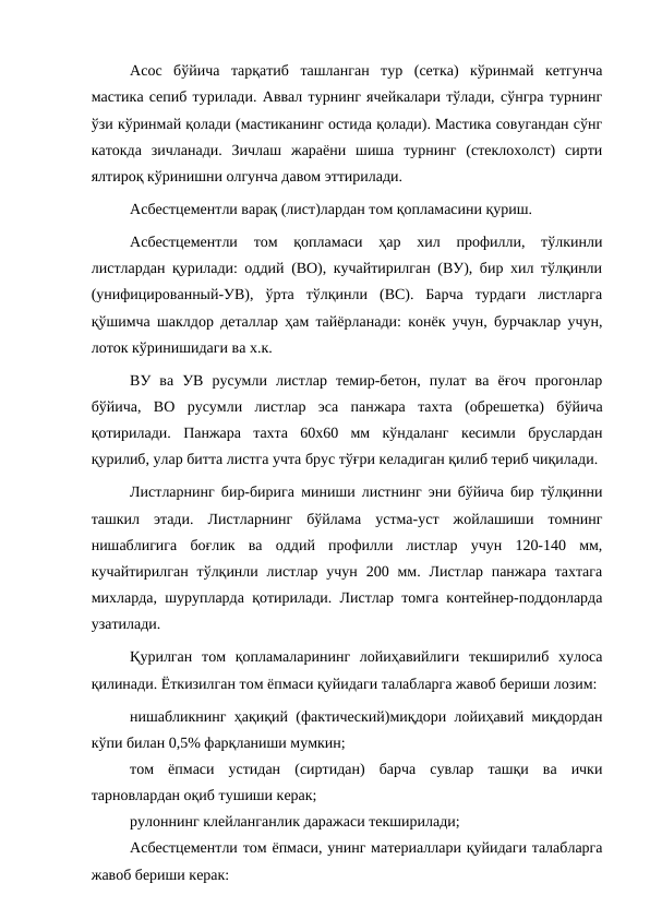 Асос  бўйича  тарқатиб  ташланган  тур  (сетка)  кўринмай  кетгунча
мастика сепиб турилади. Аввал турнинг ячейкалари тўлади, сўнгра турнинг
ўзи кўринмай қолади (мастиканинг остида қолади). Мастика совугандан сўнг
катокда  зичланади.  Зичлаш  жараёни  шиша  турнинг  (стеклохолст)  сирти
ялтироқ кўринишни олгунча давом эттирилади.
Асбестцементли варақ (лист)лардан том қопламасини қуриш.
Асбестцементли  том  қопламаси  ҳар  хил  профилли,  тўлкинли
листлардан қурилади: оддий (ВО), кучайтирилган (ВУ), бир хил тўлқинли
(унифицированный-УВ),  ўрта  тўлқинли  (ВС).  Барча  турдаги  листларга
қўшимча шаклдор деталлар ҳам тайёрланади: конёк учун, бурчаклар учун,
лоток кўринишидаги ва х.к.
ВУ  ва  УВ  русумли  листлар  темир-бетон,  пулат  ва  ёғоч  прогонлар
бўйича,  ВО  русумли  листлар  эса  панжара  тахта  (обрешетка)  бўйича
қотирилади.  Панжара  тахта  60х60  мм  кўндаланг  кесимли  бруслардан
қурилиб, улар битта листга учта брус тўғри келадиган қилиб териб чиқилади.
Листларнинг бир-бирига миниши листнинг эни бўйича бир тўлқинни
ташкил  этади.  Листларнинг  бўйлама  устма-уст  жойлашиши  томнинг
нишаблигига  боғлик  ва  оддий  профилли  листлар  учун  120-140  мм,
кучайтирилган  тўлқинли  листлар  учун  200 мм. Листлар панжара  тахтага
михларда, шурупларда қотирилади. Листлар томга контейнер-поддонларда
узатилади.
Қурилган  том  қопламаларининг  лойиҳавийлиги  текширилиб  хулоса
қилинади. Ёткизилган том ёпмаси қуйидаги талабларга жавоб бериши лозим:
нишабликнинг ҳақиқий (фактический)миқдори лойиҳавий миқдордан
кўпи билан 0,5% фарқланиши мумкин;
том  ёпмаси  устидан  (сиртидан)  барча  сувлар  ташқи  ва  ички
тарновлардан оқиб тушиши керак;
рулоннинг клейланганлик даражаси текширилади;
Асбестцементли том ёпмаси, унинг материаллари қуйидаги талабларга
жавоб бериши керак:
