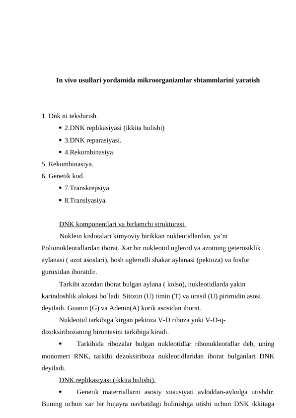 In vivo usullari yordamida mikroorganizmlar shtammlarini yaratish
1. Dnk ni tekshirish.
 2.DNK replikasiyasi (ikkita bulishi)
 3.DNK reparasiyasi.
 4.Rekombinasiya.
5. Rekombinasiya.
6. Genetik kod.
 7.Transkrepsiya.
 8.Translyasiya.
DNK komponentlari va birlamchi strukturasi.
Nuklein kislotalari kimyoviy birikkan nukleotidlardan, ya’ni
Polionukleotidlardan iborat. Xar bir nukleotid uglerod va azotning geterosiklik 
aylanasi ( azot asoslari), bosh uglerodli shakar aylanasi (pektoza) va fosfor 
guruxidan iboratdir.
Tarkibi azotdan iborat bulgan aylana ( kolso), nukleotidlarda yakin 
karindoshlik alokasi bo`ladi. Sitozin (U) timin (T) va urasil (U) pirimidin asosi 
deyiladi. Guanin (G) va Adenin(A) kurik asosidan iborat.
Nukleotid tarkibiga kirgan pektoza V-D riboza yoki V-D-q-
dizoksiribozaning birontasini tarkibiga kiradi.

Tarkibida ribozalar bulgan nukleotidlar ribonukleotidlar deb, uning
monomeri RNK, tarkibi dezoksiriboza nukleotidlaridan iborat bulganlari DNK
deyiladi.
DNK replikasiyasi (ikkita bulishi).

Genetik  materriallarni  asosiy  xususiyati  avloddan-avlodga  utishdir.
Buning uchun xar bir hujayra navbatdagi bulinishga utishi uchun DNK ikkitaga

