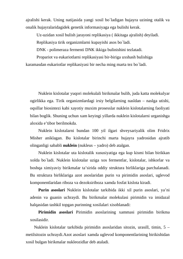 ajralishi kerak. Uning natijasida yangi xosil bo`ladigan hujayra uzining otalik va
onalik hujayralaridagidek genetik informasiyaga ega bulishi kerak.
Uz-uzidan xosil bulish jarayoni replikasiya ( ikkitaga ajralish) deyiladi.
Replikasiya tirik organizmlarni kupayishi asos bo`ladi.
DNK - polimeraza fermenti DNK ikkiga bulinishini tezlatadi.
Propariot va eukariotlarni replikasiyasi bir-biriga uxshash bulishiga 
karamasdan eukariotlar replikasiyasi bir necha ming marta tez bo`ladi.
Nuklein kislotalar yuqori molekulali birikmalar bulib, juda katta molekulyar
ogirlikka ega. Tirik organizmlardagi irsiy belgilarning nasldan – naslga utishi,
oqsillar biosintezi kabi xayotiy muxim prosesslar nuklein kislotalarning faoliyati
bilan boglik. Shuning uchun xam keyingi yillarda nuklein kislotalarni urganishga
aloxida e’tibor berilmokda.
Nuklein  kislotalarni  bundan  100  yil  ilgari  shveysariyalik  olim  Fridrix
Misher  aniklagan.  Bu  kislotalar  birinchi  marta  hujayra  yadrosidan  ajratib
olinganligi sababli nuklein (nukleus – yadro) deb atalgan.
Nuklein kislotalar uta kislotalik xususiyatiga ega kup kismi bilan birikkan
xolda bo`ladi. Nuklein kislotalar uziga xos fermentlar, kislotalar, ishkorlar va
boshqa ximiyaviy birikmalar ta’sirida oddiy struktura birliklariga parchalanadi.
Bu struktura birliklariga azot asoslaridan purin va pirimidin asoslari, uglevod
komponentlaridan riboza va dezoksiriboza xamda fosfat kislota kiradi.
Purin asoslari  Nuklein kislotalar tarkibida ikki xil purin asoslari, ya’ni
adenin va guanin uchraydi. Bu birikmalar molekulasi pirimidin va imidazal
halqasidan tashkil topgan purinning xosilalari xisoblanadi:
Pirimidin  asoslari  Pirimidin  asoslarining  xammasi  pirimidin  birikma
xosilasidir.
Nuklein kislotalar tarkibida pirimidin asoslaridan sitozin, urasill, timin, 5 –
metilsitozin uchraydi.Azot asoslari xamda uglevod komponentlarining birikishidan
xosil bulgan birikmalar nukleozidlar deb ataladi.
