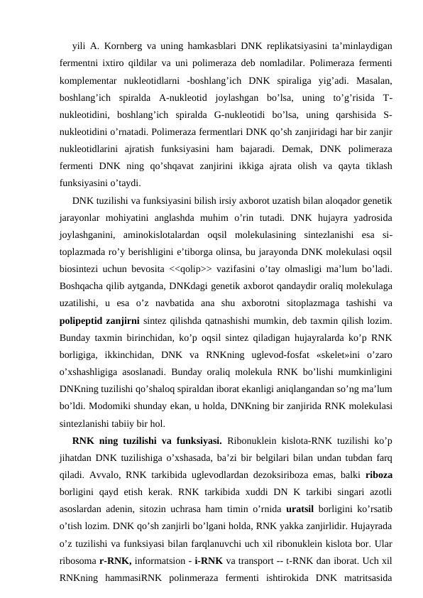 yili A. Kornberg va uning hamkasblari DNK replikatsiyasini ta’minlaydigan
fermentni ixtiro qildilar va uni polimeraza deb nomladilar. Polimeraza fermenti
komplementar  nukleotidlarni  -boshlang’ich  DNK  spiraliga  yig’adi.  Masalan,
boshlang’ich  spiralda  A-nukleotid  joylashgan  bo’lsa,  uning  to’g’risida  T-
nukleotidini,  boshlang’ich  spiralda  G-nukleotidi  bo’lsa,  uning  qarshisida  S-
nukleotidini o’rnatadi. Polimeraza fermentlari DNK qo’sh zanjiridagi har bir zanjir
nukleotidlarini  ajratish  funksiyasini  ham  bajaradi.  Demak,  DNK  polimeraza
fermenti  DNK  ning  qo’shqavat  zanjirini  ikkiga  ajrata  olish  va  qayta  tiklash
funksiyasini o’taydi.
DNK tuzilishi va funksiyasini bilish irsiy axborot uzatish bilan aloqador genetik
jarayonlar  mohiyatini  anglashda  muhim  o’rin  tutadi.  DNK  hujayra  yadrosida
joylashganini,  aminokislotalardan  oqsil  molekulasining  sintezlanishi  esa  si-
toplazmada ro’y berishligini e’tiborga olinsa, bu jarayonda DNK molekulasi oqsil
biosintezi uchun bevosita <<qolip>> vazifasini o’tay olmasligi ma’lum bo’ladi.
Boshqacha qilib aytganda, DNKdagi genetik axborot qandaydir oraliq molekulaga
uzatilishi,  u  esa  o’z  navbatida  ana  shu  axborotni  sitoplazmaga  tashishi  va
polipeptid zanjirni sintez qilishda qatnashishi mumkin, deb taxmin qilish lozim.
Bunday taxmin birinchidan, ko’p oqsil sintez qiladigan hujayralarda ko’p RNK
borligiga,  ikkinchidan,  DNK  va  RNKning  uglevod-fosfat  «skelet»ini  o’zaro
o’xshashligiga asoslanadi. Bunday oraliq molekula RNK bo’lishi mumkinligini
DNKning tuzilishi qo’shaloq spiraldan iborat ekanligi aniqlangandan so’ng ma’lum
bo’ldi. Modomiki shunday ekan, u holda, DNKning bir zanjirida RNK molekulasi
sintezlanishi tabiiy bir hol.
RNK ning tuzilishi va funksiyasi.  Ribonuklein kislota-RNK tuzilishi ko’p
jihatdan DNK tuzilishiga o’xshasada, ba’zi bir belgilari bilan undan tubdan farq
qiladi. Avvalo, RNK tarkibida uglevodlardan dezoksiriboza emas, balki  riboza
borligini  qayd etish  kerak. RNK tarkibida xuddi  DN K tarkibi  singari  azotli
asoslardan adenin, sitozin uchrasa ham timin o’rnida  uratsil  borligini ko’rsatib
o’tish lozim. DNK qo’sh zanjirli bo’lgani holda, RNK yakka zanjirlidir. Hujayrada
o’z tuzilishi va funksiyasi bilan farqlanuvchi uch xil ribonuklein kislota bor. Ular
ribosoma r-RNK, informatsion - i-RNK va transport -- t-RNK dan iborat. Uch xil
RNKning  hammasiRNK  polinmeraza  fermenti  ishtirokida  DNK  matritsasida
