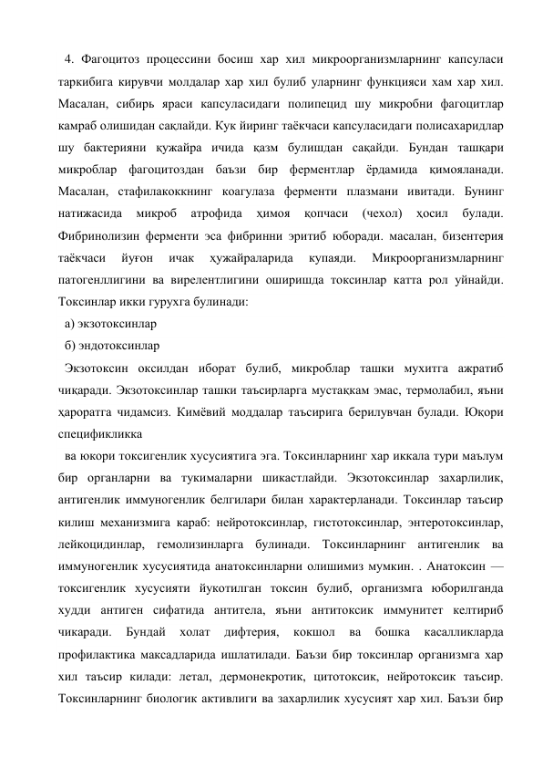4. Фагоцитоз процессини босиш хар хил микроорганизмларнинг капсуласи 
таркибига кирувчи молдалар хар хил булиб уларнинг функцияси хам хар хил. 
Масалан, сибирь яраси капсуласидаги полипецид шу микробни фагоцитлар 
камраб олишидан сақлайди. Кук йиринг таёкчаси капсуласидаги полисахаридлар 
шу бактерияни қужайра ичида қазм булишдан сақайди. Бундан ташқари 
микроблар фагоцитоздан баъзи бир ферментлар ёрдамида қимояланади. 
Масалан, стафилакоккнинг коагулаза ферменти плазмани ивитади. Бунинг 
натижасида 
микроб 
атрофида 
ҳимоя 
қопчаси 
(чехол) 
ҳосил 
булади. 
Фибринолизин ферменти эса фибринни эритиб юборади. масалан, бизентерия 
таёкчаси 
йуғон 
ичак 
ҳужайраларида 
купаяди. 
Микроорганизмларнинг 
патогенллигини ва вирелентлигини оширишда токсинлар катта рол уйнайди. 
Токсинлар икки гурухга булинади: 
а) экзотоксинлар 
б) эндотоксинлар 
Экзотоксин оксилдан иборат булиб, микроблар ташки мухитга ажратиб 
чиқаради. Экзотоксинлар ташки таъсирларга мустақкам эмас, термолабил, яъни 
ҳароратга чидамсиз. Кимёвий моддалар таъсирига берилувчан булади. Юқори 
спецификликка 
ва юкори токсигенлик хусусиятига эга. Токсинларнинг хар иккала тури маълум 
бир органларни ва тукималарни шикастлайди. Экзотоксинлар захарлилик, 
антигенлик иммуногенлик белгилари билан характерланади. Токсинлар таъсир 
килиш механизмига караб: нейротоксинлар, гистотоксинлар, энтеротоксинлар, 
лейкоцидинлар, гемолизинларга булинади. Токсинларнинг антигенлик ва 
иммуногенлик хусусиятида анатоксинларни олишимиз мумкин. . Анатоксин —
токсигенлик хусусияти йукотилган токсин булиб, организмга юборилганда 
худди антиген сифатида антитела, яъни антитоксик иммунитет келтириб 
чикаради. 
Бундай 
холат 
дифтерия, 
кокшол 
ва 
бошка 
касалликларда 
профилактика максадларида ишлатилади. Баъзи бир токсинлар организмга хар 
хил таъсир килади: летал, дермонекротик, цитотоксик, нейротоксик таъсир. 
Токсинларнинг биологик активлиги ва захарлилик хусусият хар хил. Баъзи бир 
