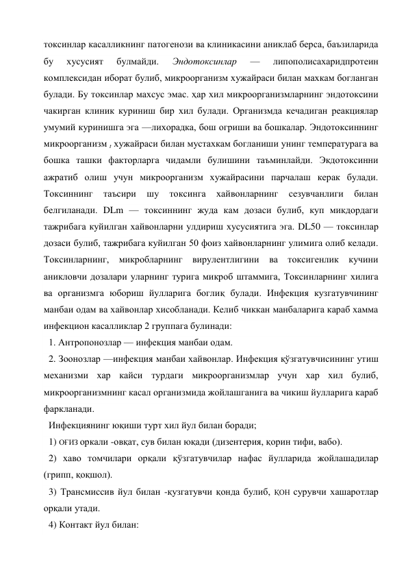 токсинлар касалликнинг патогенози ва клиникасини аниклаб берса, баъзиларида 
бу 
хусусият 
булмайди. 
Эндотоксинлар 
— 
липополисахаридпротеин 
комплексидан иборат булиб, микроорганизм хужайраси билан махкам богланган 
булади. Бу токсинлар махсус эмас. ҳар хил микроорганизмларнинг эндотоксини 
чакирган клиник куриниш бир хил булади. Организмда кечадиган реакциялар 
умумий куринишга эга —лихорадка, бош огриши ва бошкалар. Эндотоксиннинг 
микроорганизм t хужайраси билан мустахкам богланиши унинг температурага ва 
бошка ташки факторларга чидамли булишини таъминлайди. Экдотоксинни 
ажратиб олиш учун микроорганизм хужайрасини парчалаш керак булади. 
Токсиннинг 
таъсири 
шу 
токсинга 
хайвонларнинг 
сезувчанлиги 
билан 
белгиланади. DLm — токсиннинг жуда кам дозаси булиб, куп микдордаги 
тажрибага куйилган хайвонларни улдириш хусусиятига эга. DL50 — токсинлар 
дозаси булиб, тажрибага куйилган 50 фоиз хайвонларнинг улимига олиб келади. 
Токсинларнинг, микробларнинг вирулентлигини ва токсигенлик кучини 
аникловчи дозалари уларнинг турига микроб штаммига, Токсинларнинг хилига 
ва организмга юбориш йулларига боглиқ булади. Инфекция кузгатувчининг 
манбаи одам ва хайвонлар хисобланади. Келиб чиккан манбаларига караб хамма 
инфекцион касалликлар 2 группага булинади: 
1. Антропонозлар — инфекция манбаи одам. 
2. Зоонозлар —инфекция манбаи хайвонлар. Инфекция қўзгатувчисининг утиш 
механизми хар кайси турдаги микроорганизмлар учун хар хил булиб, 
микроорганизмнинг касал организмида жойлашганига ва чикиш йулларига караб 
фаркланади. 
Инфекциянинг юқиши турт хил йул билан боради; 
1) ОҒИЗ оркали -овқат, сув билан юқади (дизентерия, қорин тифи, вабо). 
2) хаво томчилари орқали қўзгатувчилар нафас йулларида жойлашадилар 
(грипп, қоқшол). 
3) Трансмиссив йул билан -қузгатувчи қонда булиб, ҚОН сурувчи хашаротлар 
орқали утади. 
4) Контакт йул билан: 
