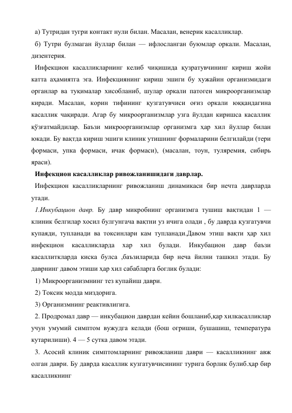 а) Тутридан тугри контакт нули билан. Масалан, венерик касалликлар. 
б) Тутри булмаган йуллар билан — ифлосланган буюмлар оркали. Масалан, 
дизентерия. 
Инфекцион касалликларнинг келиб чиқишида қузратувчининг кириш жойи 
катта аҳамиятга эга. Инфекциянинг кириш эшиги бу хужайин организмидаги 
органлар ва туқималар хисобланиб, шулар оркали патоген микроорганизмлар 
киради. Масалан, корин тифининг қузгатувчиси оғиз оркали юққандагина 
касаллик чақиради. Агар бу микроорганизмлар узга йулдан киришса касаллик 
қўзғатмайдилар. Баъзи микроорганизмлар организмга ҳар хил йуллар билан 
юкади. Бу вақтда кириш эшиги клиник утишнинг формаларини белгилайди (тери 
формаси, упка формаси, ичак формаси), (масалан, тоун, туляремия, сибирь 
яраси). 
Инфекцион касалликлар ривожланишидаги даврлар. 
Инфекцион касалликларнинг ривожланиш динамикаси бир нечта даврларда 
утади. 
1.Инкубацион давр. Бу давр микробнинг организмга тушиш вақтидан 1 — 
клиник белгилар хосил булгунгача вақтни уз ичига олади , бу даврда қузгатувчи 
купаяди, тупланади ва токсинлари кам тупланади.Давом этиш вақти ҳар хил 
инфекцион 
касалликларда 
хар 
хил 
булади. 
Инкубацион 
давр 
баъзи 
касаллиткларда киска булса ,баъзиларида бир неча йилни ташкил этади. Бу 
даврнинг давом этиши ҳар хил сабабларга боглик булади: 
1) Микроорганизмнинг тез купайиш даври. 
2) Токсик модда миздорига. 
3) Организмнинг реактивлигига. 
2. Продромал давр — инкубацион даврдан кейин бошланиб,қар хилкасалликлар 
учун умумий симптом вужудга келади (бош огриши, бушашиш, температура 
кутарилиши). 4 — 5 сутка давом этади. 
3. Асосий клиник симптомларнинг ривожланиш даври — касалликнинг авж 
олган даври. Бу даврда касаллик кузгатувчисининг турига борлик булиб.ҳар бир 
касалликнинг 
