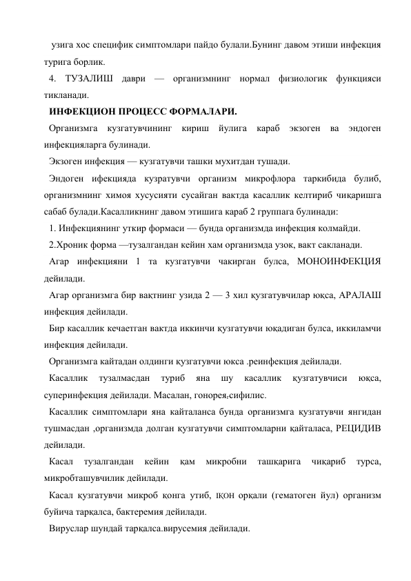  узига хос специфик симптомлари пайдо булали.Бунинг давом этиши инфекция 
турига борлик. 
4. ТУЗАЛИШ даври — организмнинг нормал физиологик функцияси 
тикланади. 
ИНФЕКЦИОН ПРОЦЕСС ФОРМАЛАРИ. 
Организмга кузгатувчининг кириш йулига караб экзоген ва эндоген 
инфекцияларга булинади. 
Экзоген инфекция — кузгатувчи ташки мухитдан тушади. 
Эндоген ифекцияда кузратувчи организм микрофлора таркибида булиб, 
организмнинг химоя хусусияти сусайган вактда касаллик келтириб чиқаришга 
сабаб булади.Касалликнинг давом этишига караб 2 группага булинади: 
1. Инфекциянинг уткир формаси — бунда организмда инфекция колмайди. 
2.Хроник форма —тузалгандан кейин хам организмда узок, вакт сакланади. 
Агар инфекцияни 1 та кузгатувчи чакирган булса, МОНОИНФЕКЦИЯ 
дейилади. 
Агар организмга бир вақтнинг узида 2 — 3 хил қузгатувчилар юқса, АРАЛАШ 
инфекция дейилади. 
Бир касаллик кечаетган вактда иккинчи қузгатувчи юқадиган булса, иккиламчи 
инфекция дейилади. 
Организмга кайтадан олдинги қузгатувчи юкса .реинфекция дейилади. 
Касаллик 
тузалмасдан 
туриб 
яна 
шу 
касаллик 
қузгатувчиси 
юқса, 
суперинфекция дейилади. Масалан, гонореягсифилис. 
Касаллик симптомлари яна кайталанса бунда организмга қузгатувчи янгидан 
тушмасдан ,организмда долган қузгатувчи симптомларни қайталаса, РЕЦИДИВ 
дейилади. 
Касал 
тузалгандан 
кейин 
қам 
микробни 
ташқарига 
чиқариб 
турса, 
микробташувчилик дейилади. 
Касал қузгатувчи микроб қонга утиб, IҚOH орқали (гематоген йул) организм 
буйича тарқалса, бактеремия дейилади. 
Вируслар шундай тарқалса.вирусемия дейилади. 
