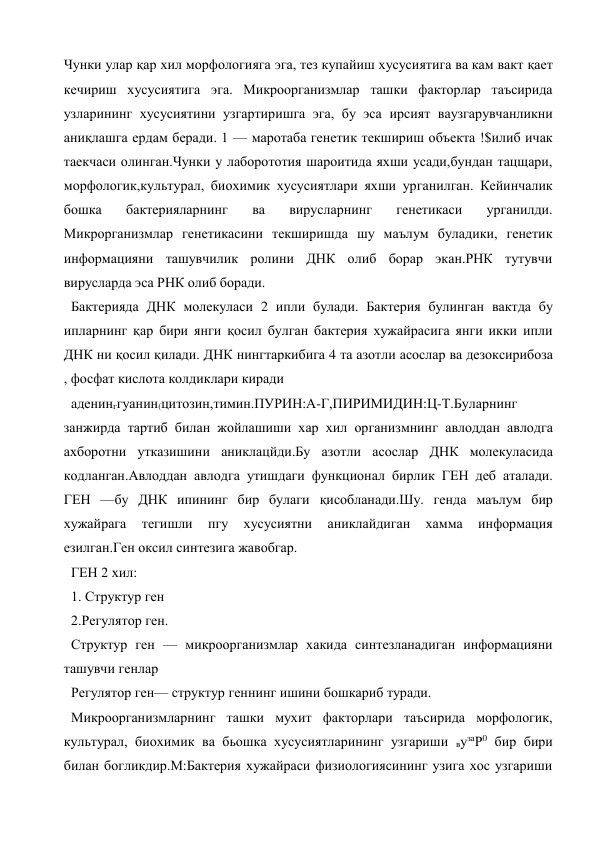 Чунки улар қар хил морфологияга эга, тез купайиш хусусиятига ва кам вакт қает 
кечириш хусусиятига эга. Микроорганизмлар ташки факторлар таъсирида 
узларининг хусусиятини узгартиришга эга, бу эса ирсият ваузгарувчанликни 
аниқлашга ердам беради. 1 — маротаба генетик текшириш объекта !$илиб ичак 
таекчаси олинган.Чунки у лаборототия шароитида яхши усади,бундан тацщари, 
морфологик,культурал, биохимик хусусиятлари яхши урганилган. Кейинчалик 
бошка 
бактерияларнинг 
ва 
вирусларнинг 
генетикаси 
урганилди. 
Микрорганизмлар генетикасини текширишда шу маълум буладики, генетик 
информацияни ташувчилик ролини ДНК олиб борар экан.РНК тутувчи 
вирусларда эса РНК олиб боради. 
Бактерияда ДНК молекуласи 2 ипли булади. Бактерия булинган вактда бу 
ипларнинг қар бири янги қосил булган бактерия хужайрасига янги икки ипли 
ДНК ни қосил қилади. ДНК нингтаркибига 4 та азотли асослар ва дезоксирибоза 
, фосфат кислота колдиклари киради  
аденинггуанин(цитозин,тимин.ПУРИН:А-Г,ПИРИМИДИН:Ц-Т.Буларнинг 
занжирда тартиб билан жойлашиши хар хил организмнинг авлоддан авлодга 
ахборотни утказишини аниклацйди.Бу азотли асослар ДНК молекуласида 
кодланган.Авлоддан авлодга утишдаги функционал бирлик ГЕН деб аталади. 
ГЕН —бу ДНК ипининг бир булаги қисобланади.Шу. генда маълум бир 
хужайрага 
тегишли 
пгу 
хусусиятни 
аниклайдиган 
хамма 
информация 
езилган.Ген оксил синтезига жавобгар. 
ГЕН 2 хил: 
1. Структур ген 
2.Регулятор ген. 
Структур ген — микроорганизмлар хакида синтезланадиган информацияни 
ташувчи генлар 
Регулятор ген— структур геннинг ишини бошкариб туради. 
Микроорганизмларнинг ташки мухит факторлари таъсирида морфологик, 
культурал, биохимик ва бьошка хусусиятларининг узгариши вузаР0 бир бири 
билан богликдир.М:Бактерия хужайраси физиологиясининг узига хос узгариши 
