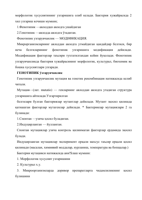 морфологик хусусиятининг узгаришига олиб келади. Бактерия хужайрасида 2 
хил узгариш кечиши мумкин; 
1.Фенотипик —авлоддқн авлодга ушайдиган 
2.Генотипик —авлодда авлодга ўтадиган. 
Фенотипик узгарувчанлик — МОДИФИКАЦИЯ. 
Микрорганизмларнинг авлоддан авлодга утмайдиган қандайдир белгиси, бир 
неча 
белгиларининг 
фенотипик 
узгаришига 
модификация 
дейилади. 
Модификация факторлар таъсири тухтатилгандан кейин йуқолади. Фенотипик 
узгарувчанликда бактерия хужайрасининг морфологик, культурал, биохимик ва 
бошка хусусиятлари узгаради. 
ГЕНОТИПИК ўзгарувчанлик 
Генотипик узгарувчанлик мутация ва генетик рекомбинация натижасида келиб 
читали. 
Мутация—(лат. mutatio) — генларнинг авлоддан авлодга утадиган структура 
узгаришига айтилади.Узгартирилган 
белгилари булган бактериялар мутантлар дейилади. Мутант зқосил қилишда 
қатнашган факторлар мутагенлар дейилади. * Бактериялар мутациялари 2 га 
булинади: 
1.Спонтан —узича ҳосил буладиган. 
2.Индуцирланган — йулланган. 
Спонтан мутациялар узича контроль қилинмаган факторлар ердамида зқосил 
булади. 
Индуцирланган мутациялар эксперимент орқали махсус таъсир орқали қосил 
қилинади (масалан, химиявий моддалар, нурланиш, температура ва бопщалар.) 
Бактерия мутацияси натижасида ани!$лаш мумкин: 
1. Морфологик хусусият узгаришини 
2. Культурал х.у. 
3. Микроорганизмларда доривор препаратларга чидамлиликнинг қосил 
булишини 

