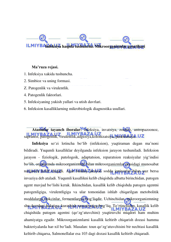  
 
 
 
 
 
Infeksiya haqida tushuncha. Mikroorganizmlar genetikasi 
 
 
Ma’ruza rejasi. 
1. Infeksiya xakida tushuncha.  
2. Simbioz va uning formasi.  
Z. Patogenlik va virulentlik.  
4. Patogenlik faktorlari.  
5. Infeksiyaning yukish yullari va utish davrlari.  
6. Infeksion kasalliklarning mikrobiologik diagnostika usullari. 
 
 
Atamalar tayanch iboralar: infeksiya, invatsiya, zoonoz, antropazoonoz, 
sapranoz, patogenlik, virulentlik,adgeziya,kolonizatsiya, penetratsiya.  
Infeksiya so‘zi lotincha bo‘lib (infeksion), yuqtiraman degan ma’noni 
bildiradi. Yuqumli kasalliklar deyilganda infeksion jarayon tushuniladi. Infeksion 
jarayon - fiziologik, patologoik, adaptatsion, reparatsion reaksiyalar yig‘indisi 
bo‘lib, organizmda mikroorganizmlar bilan mikroorganizmlar orasidagi munosabat 
natijasida kelib chiqadi. Agar bunday jarayon sodda jonivorlar bilan yuz bersa 
invaziya deb ataladi. Yuqumli kasallikni kelib chiqishda albatta birinchidan, patogen 
agent mavjud bo‘lishi kerak. Ikkinchidan, kasallik kelib chiqishda patogen agentni 
patogenligiga, virulentligiga va ular tomonidan ishlab chiqarilgan metobolitik 
moddalarga (tokcinlar, fermentlarga) bog‘liqdir. Uchinchidan, mikroorganizmning 
shu davrdagi holatiga, kurashish xususiyatiga bog‘liq. To‘rtinchidan, kasallik kelib 
chiqishida patogen agentni (qo‘zg‘atuvchini) yuqtiruvchi miqdori ham muhim 
ahamiyatga egadir. Mikroorganizmlarni kasallik keltirib chiqarish dozasi hamma 
bakteriyalarda har-xil bo‘ladi. Masalan: toun qo‘zg‘atuvchisini bir nechtasi kasallik 
keltirib chiqarsa, Salmonellalar esa 103 dagi dozasi kasallik keltirib chiqaradi.  
