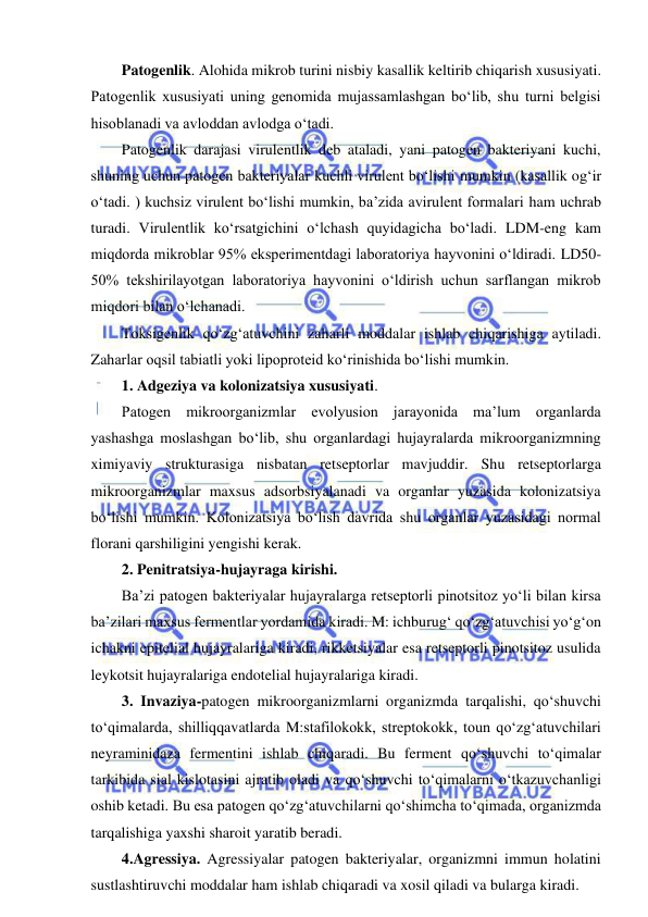  
 
Patogenlik. Alohida mikrob turini nisbiy kasallik keltirib chiqarish xususiyati. 
Patogenlik xususiyati uning genomida mujassamlashgan bo‘lib, shu turni belgisi 
hisoblanadi va avloddan avlodga o‘tadi.  
Patogenlik darajasi virulentlik deb ataladi, yani patogen bakteriyani kuchi, 
shuning uchun patogen bakteriyalar kuchli virulent bo‘lishi mumkin (kasallik og‘ir 
o‘tadi. ) kuchsiz virulent bo‘lishi mumkin, ba’zida avirulent formalari ham uchrab 
turadi. Virulentlik ko‘rsatgichini o‘lchash quyidagicha bo‘ladi. LDM-eng kam 
miqdorda mikroblar 95% eksperimentdagi laboratoriya hayvonini o‘ldiradi. LD50-
50% tekshirilayotgan laboratoriya hayvonini o‘ldirish uchun sarflangan mikrob 
miqdori bilan o‘lchanadi.  
Toksigenlik qo‘zg‘atuvchini zaharli moddalar ishlab chiqarishiga aytiladi. 
Zaharlar oqsil tabiatli yoki lipoproteid ko‘rinishida bo‘lishi mumkin.  
1. Adgeziya va kolonizatsiya xususiyati.  
Patogen mikroorganizmlar evolyusion jarayonida ma’lum organlarda 
yashashga moslashgan bo‘lib, shu organlardagi hujayralarda mikroorganizmning 
ximiyaviy strukturasiga nisbatan retseptorlar mavjuddir. Shu retseptorlarga 
mikroorganizmlar maxsus adsorbsiyalanadi va organlar yuzasida kolonizatsiya 
bo‘lishi mumkin. Kolonizatsiya bo‘lish davrida shu organlar yuzasidagi normal 
florani qarshiligini yengishi kerak.  
2. Penitratsiya-hujayraga kirishi.  
Ba’zi patogen bakteriyalar hujayralarga retseptorli pinotsitoz yo‘li bilan kirsa 
ba’zilari maxsus fermentlar yordamida kiradi. M: ichburug‘ qo‘zg‘atuvchisi yo‘g‘on 
ichakni epitelial hujayralariga kiradi, rikketsiyalar esa retseptorli pinotsitoz usulida 
leykotsit hujayralariga endotelial hujayralariga kiradi.  
3. Invaziya-patogen mikroorganizmlarni organizmda tarqalishi, qo‘shuvchi 
to‘qimalarda, shilliqqavatlarda M:stafilokokk, streptokokk, toun qo‘zg‘atuvchilari 
neyraminidaza fermentini ishlab chiqaradi. Bu ferment qo‘shuvchi to‘qimalar 
tarkibida sial kislotasini ajratib oladi va qo‘shuvchi to‘qimalarni o‘tkazuvchanligi 
oshib ketadi. Bu esa patogen qo‘zg‘atuvchilarni qo‘shimcha to‘qimada, organizmda 
tarqalishiga yaxshi sharoit yaratib beradi.  
4.Agressiya. Agressiyalar patogen bakteriyalar, organizmni immun holatini 
sustlashtiruvchi moddalar ham ishlab chiqaradi va xosil qiladi va bularga kiradi.  
