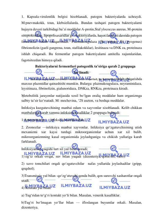  
 
1. Kapsula-virulentlik belgisi hisoblanadi, patogen bakteriyalarda uchraydi. 
M:pnevmakokk, toun, klebsiellalarda. Bundan tashqari patogen bakteriyalarni 
hujayra devori tarkibidagi ba’zi moddalar A-protin,Staf ylococcus aureus, M-protein 
streptokokklar, lipopolisaxaridlar gr - bakteriyalarda, hayot faoliyati davrida patogen 
fermentlar ishlab chiqarishadi. Plazmakoagulaza (St. aureus, St. pyogenus) 
fibrionolizin (gazli gangrena, toun, stafilakokklar), lesitinaza va DNK za, proteinaza 
ishlab chiqaradi. Bu fermentlar patogen baketriyalarni antitella xujumlaridan, 
fagotsitozdan himoya qiladi.  
Bakteriyalarni fermentlari patogenlik ta’siriga qarab 2 gruppaga 
bo‘linadi: 
 
Bakteriya hujayralari tomonidan maxsus ishlab chiqariladi, bu fermentlar ishlab chiqarishda 
maxsus plazmidlar qatnashishi mumkin. Bularga: plazmakoagulaza, neyraminidaza, 
leysitinaza, fibrinolizin, gialunoridaza, DNKza, RNKza, proteinaza kiradi.  
Metobolitik jarayonlar natijasida xosil bo‘lgan oraliq moddalar ham organizmga 
salbiy ta’sir ko‘rsatadi. M: mochevina, ‘2S aseton, va boshqa moddalar.  
Infeksiya kuzgatuvchining manbai odam va xayvonlar xisoblanadi. Kelib chikkan 
manbalariga karab xamma infeksion kasalliklar 2 gruppaga bulinadi: 
1 Antroponozlar — infeksiya manbai odam.  
2. Zoonozlar —infeksiya manbai xayvonlar. Infeksiya qo‘zgatuvchisining utish 
mexanizmi 
xar 
kaysi 
turdagi 
mikroorganizmlar 
uchun 
xar 
xil 
bulib, 
mikroorganizmning kasal organizmida joylashganiga va chikish yullariga karab 
farklanadi.  
Infeksiyaning yuqishi turt xil yul bilan boradi; 
1) og‘iz  orkali -ovqat,  suv  bilan  yuqadi  (dizenteriya, qorin tifi, vabo).  
2) xavo tomchilari orqali qo‘zgatuvchilar  nafas yullarida joylashadilar (gripp, 
qoqshol).  
3)Transmissiv yul bilan -qo‘zg‘atuvchi qonda bulib, qon suruvchi xasharotlar orqali 
utadi.  
4) Kontakt yul bilan: 
a) Tug‘ridan to‘g‘ri kontakt yo‘li bilan. Masalan, venerik kasalliklar.  
b)Tug‘ri bo‘lmagan yo‘llar bilan — ifloslangan buyumlar orkali. Masalan, 
dizenteriya.  
