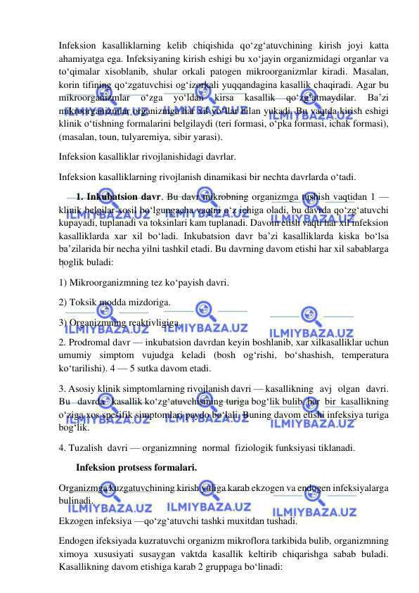  
 
Infeksion kasalliklarning kelib chiqishida qo‘zg‘atuvchining kirish joyi katta 
ahamiyatga ega. Infeksiyaning kirish eshigi bu xo‘jayin organizmidagi organlar va 
to‘qimalar xisoblanib, shular orkali patogen mikroorganizmlar kiradi. Masalan, 
korin tifining qo‘zgatuvchisi og‘izorkali yuqqandagina kasallik chaqiradi. Agar bu 
mikroorganizmlar 
o‘zga 
yo‘ldan 
kirsa 
kasallik 
qo‘zg‘atmaydilar. 
Ba’zi 
mikroorganizmlar organizmga har xil yo‘llar bilan yukadi. Bu vaqtda kirish eshigi 
klinik o‘tishning formalarini belgilaydi (teri formasi, o‘pka formasi, ichak formasi), 
(masalan, toun, tulyaremiya, sibir yarasi).  
Infeksion kasalliklar rivojlanishidagi davrlar.  
Infeksion kasalliklarning rivojlanish dinamikasi bir nechta davrlarda o‘tadi.  
       1. Inkubatsion davr. Bu davr mikrobning organizmga tushish vaqtidan 1 — 
klinik belgilar xosil bo‘lgungacha vaqtni o‘z ichiga oladi, bu davrda qo‘zg‘atuvchi 
kupayadi, tuplanadi va toksinlari kam tuplanadi. Davom etish vaqti har xil infeksion 
kasalliklarda xar xil bo‘ladi. Inkubatsion davr ba’zi kasalliklarda kiska bo‘lsa 
ba’zilarida bir necha yilni tashkil etadi. Bu davrning davom etishi har xil sabablarga 
boglik buladi: 
1) Mikroorganizmning tez ko‘payish davri.  
2) Toksik modda mizdoriga.  
3) Organizmning reaktivligiga.  
2. Prodromal davr — inkubatsion davrdan keyin boshlanib, xar xilkasalliklar uchun 
umumiy simptom vujudga keladi (bosh og‘rishi, bo‘shashish, temperatura 
ko‘tarilishi). 4 — 5 sutka davom etadi.  
3. Asosiy klinik simptomlarning rivojlanish davri — kasallikning   avj   olgan   davri.    
Bu   davrda   kasallik ko‘zg‘atuvchisining turiga bog‘lik bulib. har  bir  kasallikning 
o‘ziga xos spesifik simptomlari paydo bo‘lali. Buning davom etishi infeksiya turiga 
bog‘lik.  
4. Tuzalish  davri — organizmning  normal  fiziologik funksiyasi tiklanadi.  
       Infeksion protsess formalari.  
Organizmga kuzgatuvchining kirish yuliga karab ekzogen va endogen infeksiyalarga 
bulinadi.  
Ekzogen infeksiya —qo‘zg‘atuvchi tashki muxitdan tushadi.  
Endogen ifeksiyada kuzratuvchi organizm mikroflora tarkibida bulib, organizmning 
ximoya xususiyati susaygan vaktda kasallik keltirib chiqarishga sabab buladi. 
Kasallikning davom etishiga karab 2 gruppaga bo‘linadi: 
