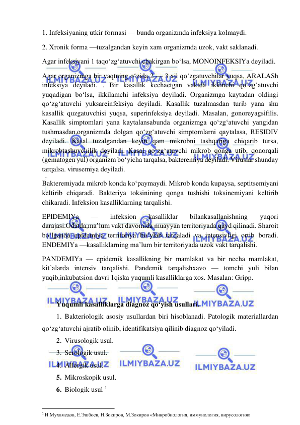  
 
1. Infeksiyaning utkir formasi — bunda organizmda infeksiya kolmaydi.  
2. Xronik forma —tuzalgandan keyin xam organizmda uzok, vakt saklanadi.  
Agar infeksiyani 1 taqo‘zg‘atuvchi chakirgan bo‘lsa, MONOINFEKSIYa deyiladi.  
Agar organizmga bir vaqtning o‘zida 2 — 3 xil qo‘zgatuvchilar yuqsa, ARALASh 
infeksiya deyiladi. . Bir kasallik kechaetgan vaktda ikkinchi qo‘zg‘atuvchi 
yuqadigan bo‘lsa, ikkilamchi infeksiya deyiladi. Organizmga kaytadan oldingi 
qo‘zg‘atuvchi yuksareinfeksiya deyiladi. Kasallik tuzalmasdan turib yana shu 
kasallik quzgatuvchisi yuqsa, superinfeksiya deyiladi. Masalan, gonoreyagsifilis. 
Kasallik simptomlari yana kaytalansabunda organizmga qo‘zg‘atuvchi yangidan 
tushmasdan,organizmda dolgan qo‘zg‘atuvchi simptomlarni qaytalasa, RESIDIV 
deyiladi. Kasal tuzalgandan keyin qam mikrobni tashqariga chiqarib tursa, 
mikrobtashuvchilik deyiladi. Kasal qo‘zg‘atuvchi mikrob qonga utib, qonorqali 
(gematogen yul) organizm bo‘yicha tarqalsa, bakteremiya deyiladi. Viruslar shunday 
tarqalsa. virusemiya deyiladi.  
Bakteremiyada mikrob konda ko‘paymaydi. Mikrob konda kupaysa, septitsemiyani 
keltirib chiqaradi. Bakteriya toksinining qonga tushishi toksinemiyani keltirib 
chikaradi. Infeksion kasalliklarning tarqalishi.  
EPIDEMIYa 
— 
infeksion 
kasalliklar 
bilankasallanishning 
yuqori 
darajasi.Odatda,ma’lum vakt davomida muayyan territoriyada qayd qilinadi. Sharoit 
bo‘lganda epidemiya territoriya bo‘ylab tarqaladi va intensivligi ortib boradi. 
ENDEMIYa —kasalliklarning ma’lum bir territoriyada uzok vakt tarqalishi.  
PANDEMIYa — epidemik kasallikning bir mamlakat va bir necha mamlakat, 
kit’alarda intensiv tarqalishi. Pandemik tarqalishxavo — tomchi yuli bilan 
yuqib,inkubatsion davri 1qiska yuqumli kasalliklarga xos. Masalan: Gripp.  
 
Yuqumli kasalliklarga diagnoz qo‘yish usullari.  
1. Bakteriologik asosiy usullardan biri hisoblanadi. Patologik materiallardan 
qo‘zg‘atuvchi ajratib olinib, identifikatsiya qilinib diagnoz qo‘yiladi.  
2. Virusologik usul.  
3. Serologik usul.  
4. Allergik usul.  
5. Mikroskopik usul.  
6. Biologik usul 1 
 
1 И.Мухамедов, Е.Эшбоев, Н.Зокиров, М.Зокиров «Микробиология, иммунология, вирусология» 
