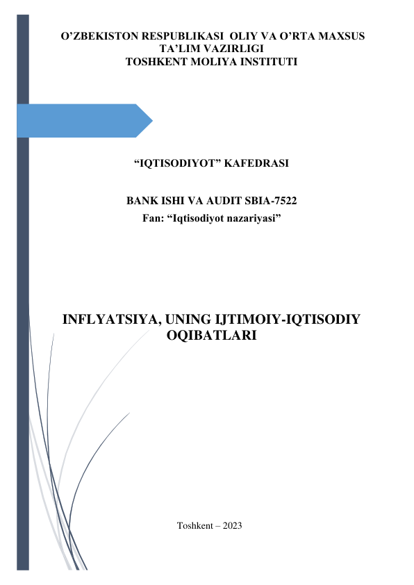  
 
 O’ZBEKISTON RESPUBLIKASI  OLIY VA O’RTA MAXSUS 
TA’LIM VAZIRLIGI 
TOSHKENT MOLIYA INSTITUTI 
 
 
 
 
 
“IQTISODIYOT” KAFEDRASI 
BANK ISHI VA AUDIT SBIA-7522 
Fan: “Iqtisodiyot nazariyasi” 
 
INFLYATSIYA, UNING IJTIMOIY-IQTISODIY 
OQIBATLARI 
 
 
 
 
 
 
 
 
 
 
 
 
 
 
Toshkent – 2023 
