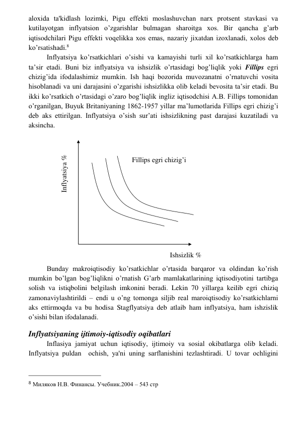  
 
aloxida ta'kidlash lozimki, Pigu effеkti moslashuvchan narx protsеnt stavkasi va 
kutilayotgan inflyatsion o’zgarishlar bulmagan sharoitga xos. Bir qancha g’arb 
iqtisodchilari Pigu effеkti voqеlikka xos emas, nazariy jixatdan izoxlanadi, xolos dеb 
ko’rsatishadi.8 
Inflyatsiya ko’rsatkichlari o’sishi va kamayishi turli xil ko’rsatkichlarga ham 
ta’sir etadi. Buni biz inflyatsiya va ishsizlik o’rtasidagi bog’liqlik yoki Fillips egri 
chizig’ida ifodalashimiz mumkin. Ish haqi bozorida muvozanatni o’rnatuvchi vosita 
hisoblanadi va uni darajasini o’zgarishi ishsizlikka olib keladi bevosita ta’sir etadi. Bu 
ikki ko’rsatkich o’rtasidagi o’zaro bog’liqlik ingliz iqtisodchisi A.B. Fillips tomonidan 
o’rganilgan, Buyuk Britaniyaning 1862-1957 yillar ma’lumotlarida Fillips egri chizig’i 
deb aks ettirilgan. Inflyatsiya o’sish sur’ati ishsizlikning past darajasi kuzatiladi va 
aksincha. 
 
Bunday makroiqtisodiy ko’rsatkichlar o’rtasida barqaror va oldindan ko’rish 
mumkin bo’lgan bog’liqlikni o’rnatish G’arb mamlakatlarining iqtisodiyotini tartibga 
solish va istiqbolini belgilash imkonini beradi. Lekin 70 yillarga keilib egri chiziq 
zamonaviylashtirildi – endi u o’ng tomonga siljib real maroiqtisodiy ko’rsatkichlarni 
aks ettirmoqda va bu hodisa Stagflyatsiya deb atlaib ham inflyatsiya, ham ishzislik 
o’sishi bilan ifodalanadi. 
Inflyatsiyaning ijtimoiy-iqtisodiy oqibatlari 
Inflasiya jamiyat uchun iqtisodiy, ijtimoiy va sosial okibatlarga olib kеladi. 
Inflyatsiya puldan  ochish, ya'ni uning sarflanishini tеzlashtiradi. U tovar ochligini 
                                                 
8 Миляков Н.В. Финансы. Учебник.2004 – 543 стр 
Inflyatsiya % 
Ishsizlik % 
Fillips egri chizig’i 
