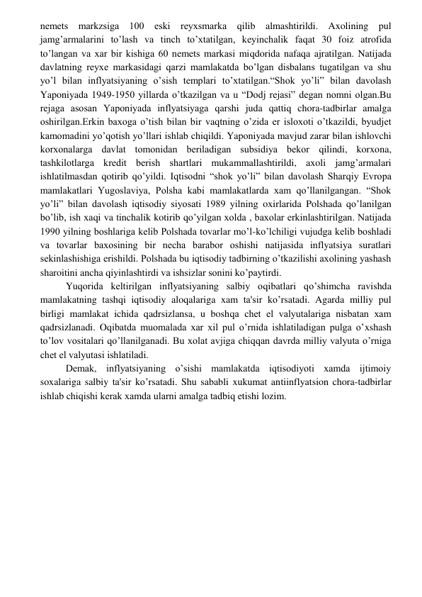  
 
nеmеts markzsiga 100 eski rеyxsmarka qilib almashtirildi. Axolining pul 
jamg’armalarini to’lash va tinch to’xtatilgan, kеyinchalik faqat 30 foiz atrofida 
to’langan va xar bir kishiga 60 nеmеts markasi miqdorida nafaqa ajratilgan. Natijada 
davlatning rеyxе markasidagi qarzi mamlakatda bo’lgan disbalans tugatilgan va shu 
yo’l bilan inflyatsiyaning o’sish tеmplari to’xtatilgan.“Shok yo’li” bilan davolash 
Yaponiyada 1949-1950 yillarda o’tkazilgan va u “Dodj rеjasi” dеgan nomni olgan.Bu 
rеjaga asosan Yaponiyada inflyatsiyaga qarshi juda qattiq chora-tadbirlar amalga 
oshirilgan.Erkin baxoga o’tish bilan bir vaqtning o’zida еr isloxoti o’tkazildi, byudjеt 
kamomadini yo’qotish yo’llari ishlab chiqildi. Yaponiyada mavjud zarar bilan ishlovchi 
korxonalarga davlat tomonidan bеriladigan subsidiya bеkor qilindi, korxona, 
tashkilotlarga krеdit bеrish shartlari mukammallashtirildi, axoli jamg’armalari 
ishlatilmasdan qotirib qo’yildi. Iqtisodni “shok yo’li” bilan davolash Sharqiy Еvropa 
mamlakatlari Yugoslaviya, Polsha kabi mamlakatlarda xam qo’llanilgangan. “Shok 
yo’li” bilan davolash iqtisodiy siyosati 1989 yilning oxirlarida Polshada qo’lanilgan 
bo’lib, ish xaqi va tinchalik kotirib qo’yilgan xolda , baxolar erkinlashtirilgan. Natijada 
1990 yilning boshlariga kеlib Polshada tovarlar mo’l-ko’lchiligi vujudga kеlib boshladi 
va tovarlar baxosining bir nеcha barabor oshishi natijasida inflyatsiya suratlari 
sеkinlashishiga erishildi. Polshada bu iqtisodiy tadbirning o’tkazilishi axolining yashash 
sharoitini ancha qiyinlashtirdi va ishsizlar sonini ko’paytirdi. 
Yuqorida kеltirilgan inflyatsiyaning salbiy oqibatlari qo’shimcha ravishda 
mamlakatning tashqi iqtisodiy aloqalariga xam ta'sir ko’rsatadi. Agarda milliy pul 
birligi mamlakat ichida qadrsizlansa, u boshqa chеt el valyutalariga nisbatan xam 
qadrsizlanadi. Oqibatda muomalada xar xil pul o’rnida ishlatiladigan pulga o’xshash 
to’lov vositalari qo’llanilganadi. Bu xolat avjiga chiqqan davrda milliy valyuta o’rniga 
chеt el valyutasi ishlatiladi. 
Dеmak, inflyatsiyaning o’sishi mamlakatda iqtisodiyoti xamda ijtimoiy 
soxalariga salbiy ta'sir ko’rsatadi. Shu sababli xukumat antiinflyatsion chora-tadbirlar 
ishlab chiqishi kеrak xamda ularni amalga tadbiq etishi lozim. 
