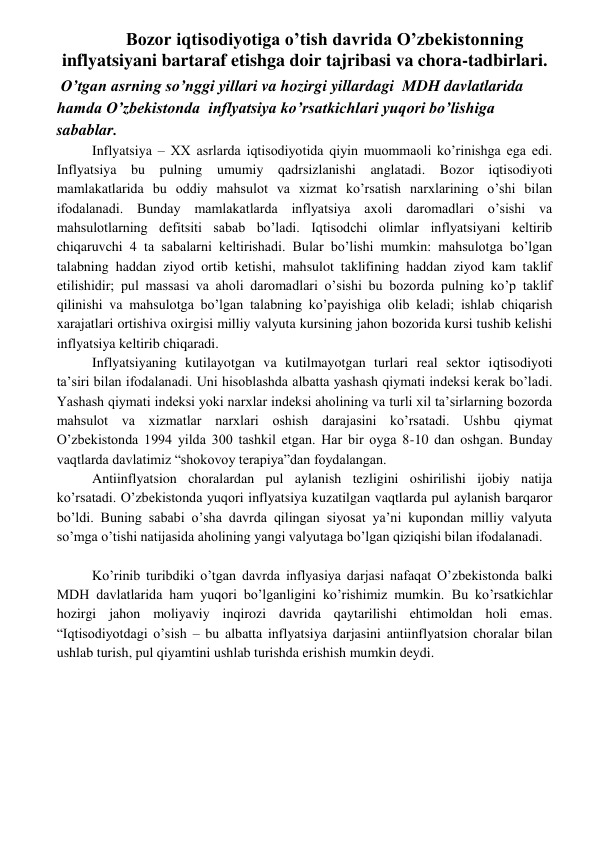  
 
 Bozor iqtisodiyotiga o’tish davrida O’zbekistonning 
inflyatsiyani bartaraf etishga doir tajribasi va chora-tadbirlari. 
 O’tgan asrning so’nggi yillari va hozirgi yillardagi  MDH davlatlarida 
hamda O’zbekistonda  inflyatsiya ko’rsatkichlari yuqori bo’lishiga 
sabablar. 
Inflyatsiya – XX asrlarda iqtisodiyotida qiyin muommaoli ko’rinishga ega edi. 
Inflyatsiya bu pulning umumiy qadrsizlanishi anglatadi. Bozor iqtisodiyoti 
mamlakatlarida bu oddiy mahsulot va xizmat ko’rsatish narxlarining o’shi bilan 
ifodalanadi. Bunday mamlakatlarda inflyatsiya axoli daromadlari o’sishi va 
mahsulotlarning defitsiti sabab bo’ladi. Iqtisodchi olimlar inflyatsiyani keltirib 
chiqaruvchi 4 ta sabalarni keltirishadi. Bular bo’lishi mumkin: mahsulotga bo’lgan 
talabning haddan ziyod ortib ketishi, mahsulot taklifining haddan ziyod kam taklif 
etilishidir; pul massasi va aholi daromadlari o’sishi bu bozorda pulning ko’p taklif 
qilinishi va mahsulotga bo’lgan talabning ko’payishiga olib keladi; ishlab chiqarish 
xarajatlari ortishiva oxirgisi milliy valyuta kursining jahon bozorida kursi tushib kelishi 
inflyatsiya keltirib chiqaradi. 
Inflyatsiyaning kutilayotgan va kutilmayotgan turlari real sektor iqtisodiyoti 
ta’siri bilan ifodalanadi. Uni hisoblashda albatta yashash qiymati indeksi kerak bo’ladi. 
Yashash qiymati indeksi yoki narxlar indeksi aholining va turli xil ta’sirlarning bozorda 
mahsulot va xizmatlar narxlari oshish darajasini ko’rsatadi. Ushbu qiymat 
O’zbekistonda 1994 yilda 300 tashkil etgan. Har bir oyga 8-10 dan oshgan. Bunday 
vaqtlarda davlatimiz “shokovoy terapiya”dan foydalangan. 
Antiinflyatsion choralardan pul aylanish tezligini oshirilishi ijobiy natija 
ko’rsatadi. O’zbekistonda yuqori inflyatsiya kuzatilgan vaqtlarda pul aylanish barqaror 
bo’ldi. Buning sababi o’sha davrda qilingan siyosat ya’ni kupondan milliy valyuta 
so’mga o’tishi natijasida aholining yangi valyutaga bo’lgan qiziqishi bilan ifodalanadi.  
 
Ko’rinib turibdiki o’tgan davrda inflyasiya darjasi nafaqat O’zbekistonda balki 
MDH davlatlarida ham yuqori bo’lganligini ko’rishimiz mumkin. Bu ko’rsatkichlar 
hozirgi jahon moliyaviy inqirozi davrida qaytarilishi ehtimoldan holi emas. 
“Iqtisodiyotdagi o’sish – bu albatta inflyatsiya darjasini antiinflyatsion choralar bilan 
ushlab turish, pul qiyamtini ushlab turishda erishish mumkin deydi. 
 
