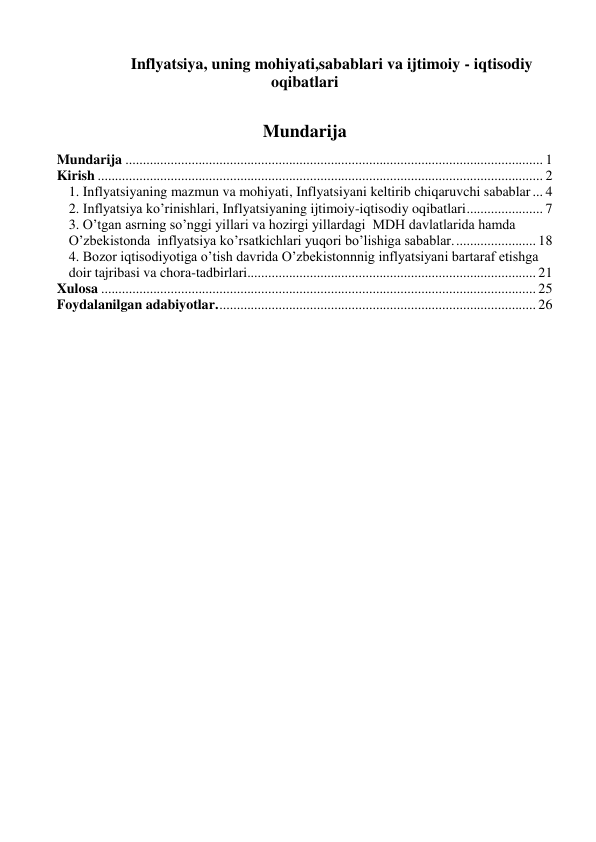  
 
 
Inflyatsiya, uning mohiyati,sabablari va ijtimoiy - iqtisodiy 
oqibatlari 
Mundarija 
Mundarija ........................................................................................................................ 1 
Kirish ................................................................................................................................ 2 
1. Inflyatsiyaning mazmun va mohiyati, Inflyatsiyani keltirib chiqaruvchi sabablar ... 4 
2. Inflyatsiya ko’rinishlari, Inflyatsiyaning ijtimoiy-iqtisodiy oqibatlari ...................... 7 
3. O’tgan asrning so’nggi yillari va hozirgi yillardagi  MDH davlatlarida hamda 
O’zbekistonda  inflyatsiya ko’rsatkichlari yuqori bo’lishiga sabablar. ....................... 18 
4. Bozor iqtisodiyotiga o’tish davrida O’zbekistonnnig inflyatsiyani bartaraf etishga 
doir tajribasi va chora-tadbirlari................................................................................... 21 
Xulosa ............................................................................................................................. 25 
Foydalanilgan adabiyotlar. ........................................................................................... 26 
