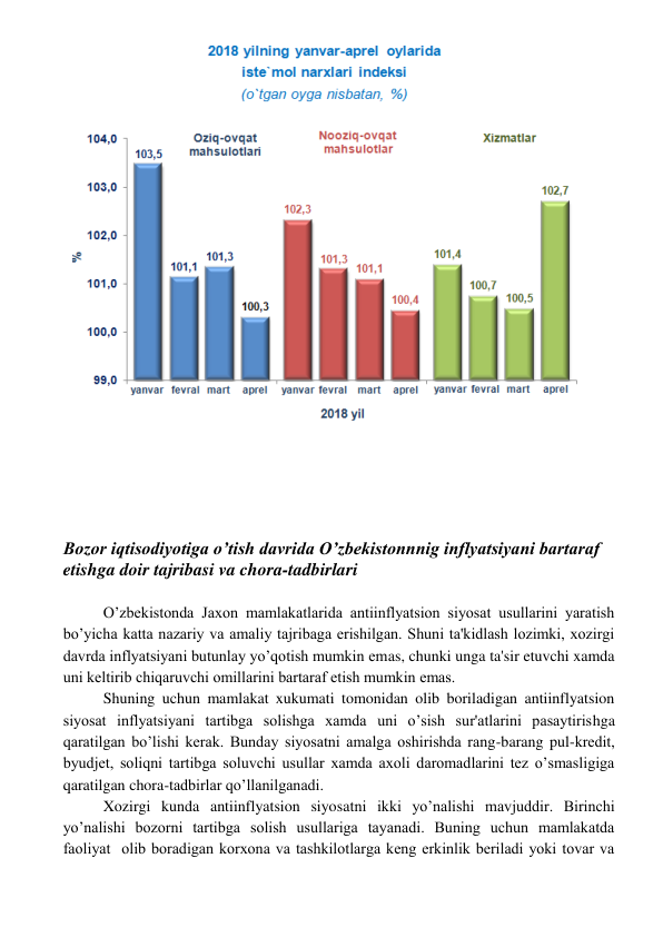  
 
 
 
 
 
 
Bozor iqtisodiyotiga o’tish davrida O’zbekistonnnig inflyatsiyani bartaraf 
etishga doir tajribasi va chora-tadbirlari 
 
O’zbekistonda Jaxon mamlakatlarida antiinflyatsion siyosat usullarini yaratish 
bo’yicha katta nazariy va amaliy tajribaga erishilgan. Shuni ta'kidlash lozimki, xozirgi 
davrda inflyatsiyani butunlay yo’qotish mumkin emas, chunki unga ta'sir etuvchi xamda 
uni kеltirib chiqaruvchi omillarini bartaraf etish mumkin emas. 
Shuning uchun mamlakat xukumati tomonidan olib boriladigan antiinflyatsion 
siyosat inflyatsiyani tartibga solishga xamda uni o’sish sur'atlarini pasaytirishga 
qaratilgan bo’lishi kеrak. Bunday siyosatni amalga oshirishda rang-barang pul-krеdit, 
byudjеt, soliqni tartibga soluvchi usullar xamda axoli daromadlarini tеz o’smasligiga 
qaratilgan chora-tadbirlar qo’llanilganadi. 
Xozirgi kunda antiinflyatsion siyosatni ikki yo’nalishi mavjuddir. Birinchi 
yo’nalishi bozorni tartibga solish usullariga tayanadi. Buning uchun mamlakatda 
faoliyat  olib boradigan korxona va tashkilotlarga kеng erkinlik bеriladi yoki tovar va 
