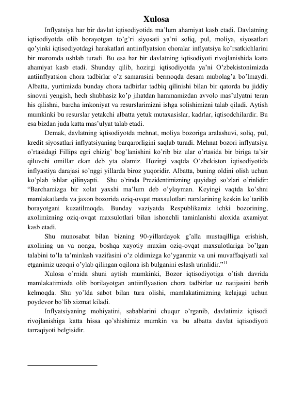  
 
Xulosa 
Inflyatsiya har bir davlat iqtisodiyotida ma’lum ahamiyat kasb etadi. Davlatning 
iqtisodiyotda olib borayotgan to’g’ri siyosati ya’ni soliq, pul, moliya, siyosatlari 
qo’yinki iqtisodiyotdagi harakatlari antiinflyatsion choralar inflyatsiya ko’rsatkichlarini 
bir maromda ushlab turadi. Bu esa har bir davlatning iqtisodiyoti rivojlanishida katta 
ahamiyat kasb etadi. Shunday qilib, hozirgi iqtisodiyotda ya’ni O’zbekistonimizda 
antiinflyatsion chora tadbirlar o’z samarasini bermoqda desam mubolag’a bo’lmaydi. 
Albatta, yurtimizda bunday chora tadbirlar tadbiq qilinishi bilan bir qatorda bu jiddiy 
sinovni yengish, hech shubhasiz ko’p jihatdan hammamizdan avvolo mas’ulyatni teran 
his qilishni, barcha imkoniyat va resurslarimizni ishga solishimizni talab qiladi. Aytish 
mumkinki bu resurslar yetakchi albatta yetuk mutaxasislar, kadrlar, iqtisodchilardir. Bu 
esa bizdan juda katta mas’ulyat talab etadi. 
Demak, davlatning iqtisodiyotda mehnat, moliya bozoriga aralashuvi, soliq, pul, 
kredit siyosatlari inflyatsiyaning barqarorligini saqlab turadi. Mehnat bozori inflyatsiya 
o’rtasidagi Fillips egri chizig’ bog’lanishini ko’rib biz ular o’rtasida bir biriga ta’sir 
qiluvchi omillar ekan deb yta olamiz. Hozirgi vaqtda O’zbekiston iqtisodiyotida 
inflyastiya darajasi so’nggi yillarda biroz yuqoridir. Albatta, buning oldini olish uchun 
ko’plab ishlar qilinyapti.  Shu o’rinda Prezidentimizning quyidagi so’zlari o’rinlidir: 
“Barchamizga bir xolat yaxshi ma’lum deb o’ylayman. Keyingi vaqtda ko’shni 
mamlakatlarda va jaxon bozorida oziq-ovqat maxsulotlari narxlarining keskin ko’tarilib 
borayotgani kuzatilmoqda. Bunday vaziyatda Respublikamiz ichki bozorining, 
axolimizning oziq-ovqat maxsulotlari bilan ishonchli taminlanishi aloxida axamiyat 
kasb etadi.  
Shu munosabat bilan bizning 90-yillardayok g’alla mustaqilliga erishish, 
axolining un va nonga, boshqa xayotiy muxim oziq-ovqat maxsulotlariga bo’lgan 
talabini to’la ta’minlash vazifasini o’z oldimizga ko’yganmiz va uni muvaffaqiyatli xal 
etganimiz uzoqni o’ylab qilingan oqilona ish bulganini eslash urinlidir.”11 
Xulosa o’rnida shuni aytish mumkinki, Bozor iqtisodiyotiga o’tish davrida 
mamlakatimizda olib borilayotgan antiinflyastion chora tadbirlar uz natijasini berib 
kelmoqda. Shu yo’lda sabot bilan tura olishi, mamlakatimizning kelajagi uchun 
poydevor bo’lib xizmat kiladi. 
Inflyatsiyaning mohiyatini, sabablarini chuqur o’rganib, davlatimiz iqtisodi 
rivojlanishiga katta hissa qo’shishimiz mumkin va bu albatta davlat iqtisodiyoti 
tarraqiyoti belgisidir. 
                                                 
 
