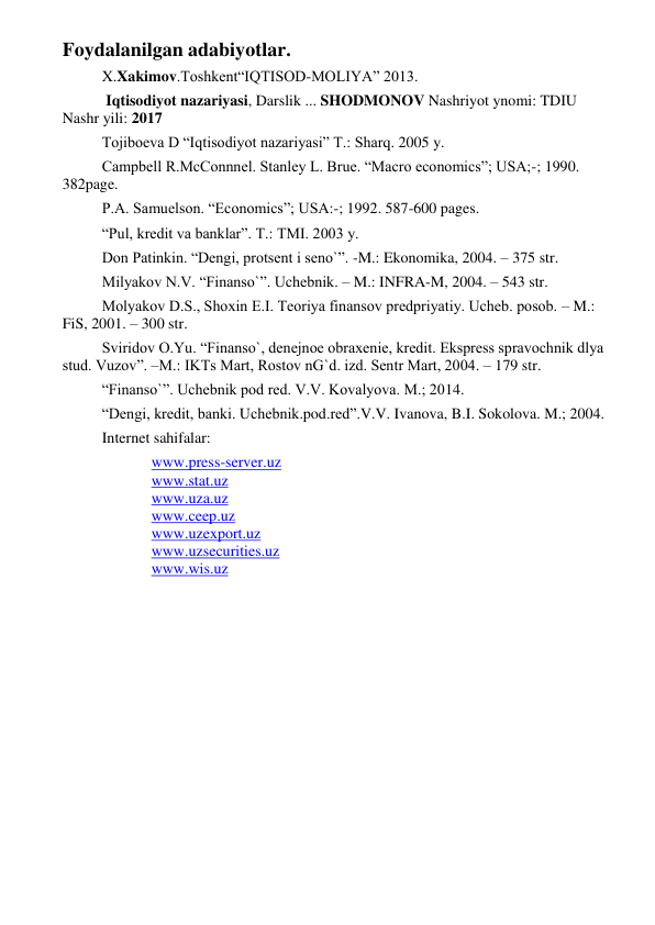  
 
Foydalanilgan adabiyotlar. 
X.Xakimov.Toshkent“IQTISOD-MOLIYA” 2013. 
 Iqtisodiyot nazariyasi, Darslik ... SHODMONOV Nashriyot ynomi: TDIU 
Nashr yili: 2017 
Tojiboеva D “Iqtisodiyot nazariyasi” T.: Sharq. 2005 y. 
Campbell R.McConnnel. Stanley L. Brue. “Macro economics”; USA;-; 1990. 
382page. 
P.A. Samuelson. “Economics”; USA:-; 1992. 587-600 pages. 
“Pul, krеdit va banklar”. T.: TMI. 2003 y. 
Don Patinkin. “Dеngi, protsеnt i sеno`”. -M.: Ekonomika, 2004. – 375 str. 
Milyakov N.V. “Finanso`”. Uchеbnik. – M.: INFRA-M, 2004. – 543 str. 
Molyakov D.S., Shoxin Е.I. Tеoriya finansov prеdpriyatiy. Uchеb. posob. – M.: 
FiS, 2001. – 300 str. 
Sviridov O.Yu. “Finanso`, dеnеjnoе obraxеniе, krеdit. Eksprеss spravochnik dlya 
stud. Vuzov”. –M.: IKTs Mart, Rostov nG`d. izd. Sеntr Mart, 2004. – 179 str. 
“Finanso`”. Uchеbnik pod rеd. V.V. Kovalyova. M.; 2014.  
“Dеngi, krеdit, banki. Uchеbnik.pod.rеd”.V.V. Ivanova, B.I. Sokolova. M.; 2004. 
Internet sahifalar: 
www.press-server.uz 
www.stat.uz 
www.uza.uz 
www.ceep.uz 
www.uzexport.uz 
www.uzsecurities.uz 
www.wis.uz 
 
 
