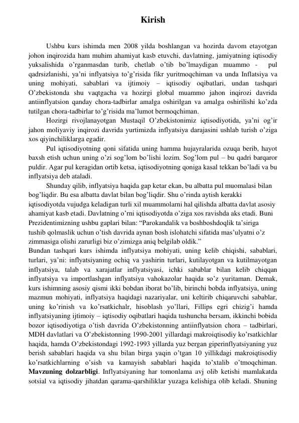  
 
Kirish 
Ushbu kurs ishimda men 2008 yilda boshlangan va hozirda davom etayotgan 
johon inqirozida ham muhim ahamiyat kasb etuvchi, davlatning, jamiyatning iqtisodiy 
yuksalishida o’rganmasdan turib, chetlab o’tib bo’lmaydigan muammo -  pul 
qadrsizlanishi, ya’ni inflyatsiya to’g’risida fikr yuritmoqchiman va unda Inflatsiya va 
uning mohiyati, sabablari va ijtimoiy – iqtisodiy oqibatlari, undan tashqari 
O’zbekistonda shu vaqtgacha va hozirgi global muammo jahon inqirozi davrida 
antiinflyatsion qanday chora-tadbirlar amalga oshirilgan va amalga oshirilishi ko’zda 
tutilgan chora-tadbirlar to’g’risida ma’lumot bermoqchiman. 
Hozirgi rivojlanayotgan Mustaqil O’zbekistonimiz iqtisodiyotida, ya’ni og’ir 
jahon moliyaviy inqirozi davrida yurtimizda inflyatsiya darajasini ushlab turish o’ziga 
xos qiyinchiliklarga egadir.  
Pul iqtisodiyotning qoni sifatida uning hamma hujayralarida ozuqa berib, hayot 
baxsh etish uchun uning o’zi sog’lom bo’lishi lozim. Sog’lom pul – bu qadri barqaror 
puldir. Agar pul keragidan ortib ketsa, iqtisodiyotning qoniga kasal tekkan bo’ladi va bu 
inflyatsiya deb ataladi. 
Shunday qilib, inflyatsiya haqida gap ketar ekan, bu albatta pul muomalasi bilan 
bog’liqdir. Bu esa albatta davlat bilan bog’liqdir. Shu o’rinda aytish kerakki 
iqtisodiyotda vujudga keladigan turli xil muammolarni hal qilishda albatta davlat asosiy 
ahamiyat kasb etadi. Davlatning o’rni iqtisodiyotda o’ziga xos ravishda aks etadi. Buni  
Prezidentimizning ushbu gaplari bilan: “Parokandalik va boshboshdoqlik ta’siriga 
tushib qolmaslik uchun o’tish davrida aynan bosh islohatchi sifatida mas’ulyatni o’z 
zimmasiga olishi zarurligi biz o’zimizga aniq belgilab oldik.”  
Bundan tashqari kurs ishimda inflyatsiya mohiyati, uning kelib chiqishi, sabablari, 
turlari, ya’ni: inflyatsiyaning ochiq va yashirin turlari, kutilayotgan va kutilmayotgan 
inflyatsiya, talab va xarajatlar inflyatsiyasi, ichki sabablar bilan kelib chiqqan 
inflyatsiya va importlashgan inflyatsiya vahokazolar haqida so’z yuritaman. Demak, 
kurs ishimning asosiy qismi ikki bobdan iborat bo’lib, birinchi bobda inflyatsiya, uning 
mazmun mohiyati, inflyatsiya haqidagi nazariyalar, uni keltirib chiqaruvchi sabablar, 
uning ko’rinish va ko’rsatkichalr, hisoblash yo’llari, Fillips egri chizig’i hamda 
inflyatsiyaning ijtimoiy – iqtisodiy oqibatlari haqida tushuncha bersam, ikkinchi bobida 
bozor iqtisodiyotiga o’tish davrida O’zbekistonning antiinflyatsion chora – tadbirlari, 
MDH davlatlari va O’zbekistonning 1990-2001 yillardagi makroiqtisodiy ko’rsatkichlar 
haqida, hamda O’zbekistondagi 1992-1993 yillarda yuz bergan giperinflyatsiyaning yuz 
berish sabablari haqida va shu bilan birga yaqin o’tgan 10 yillikdagi makroiqtisodiy 
ko’rsatkichlarning o’sish va kamayish sabablari haqida to’xtalib o’tmoqchiman. 
Mavzuning dolzarbligi. Inflyatsiyaning har tomonlama avj olib ketishi mamlakatda 
sotsial va iqtisodiy jihatdan qarama-qarshiliklar yuzaga kelishiga olib keladi. Shuning 
