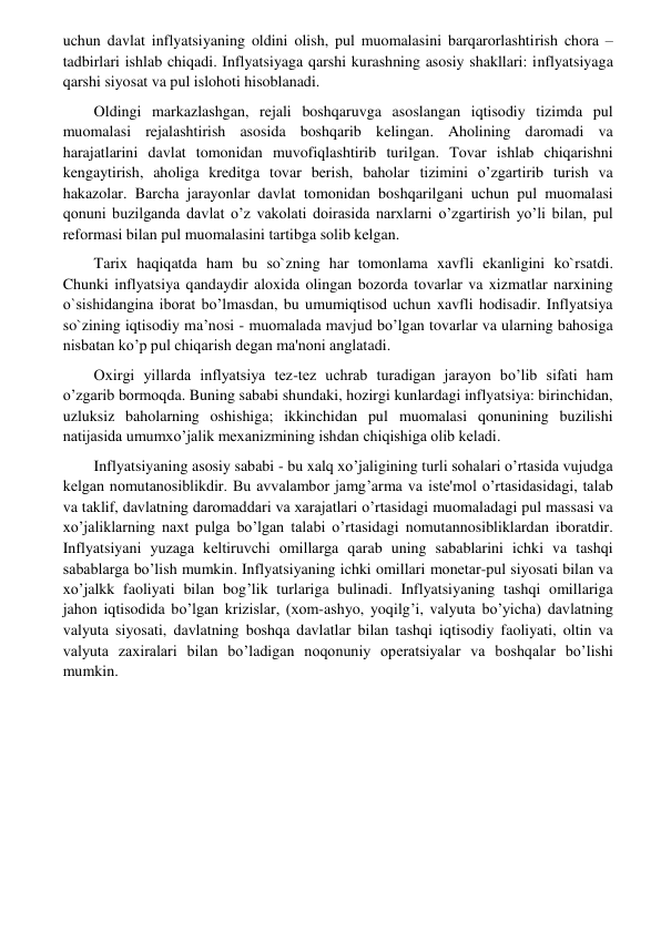  
 
uchun davlat inflyatsiyaning oldini olish, pul muomalasini barqarorlashtirish chora – 
tadbirlari ishlab chiqadi. Inflyatsiyaga qarshi kurashning asosiy shakllari: inflyatsiyaga 
qarshi siyosat va pul islohoti hisoblanadi.  
        Oldingi markazlashgan, rejali boshqaruvga asoslangan iqtisodiy tizimda pul 
muomalasi rejalashtirish asosida boshqarib kelingan. Aholining daromadi va 
harajatlarini davlat tomonidan muvofiqlashtirib turilgan. Tovar ishlab chiqarishni 
kengaytirish, aholiga kreditga tovar berish, baholar tizimini o’zgartirib turish va 
hakazolar. Barcha jarayonlar davlat tomonidan boshqarilgani uchun pul muomalasi 
qonuni buzilganda davlat o’z vakolati doirasida narxlarni o’zgartirish yo’li bilan, pul 
reformasi bilan pul muomalasini tartibga solib kelgan. 
        Tarix haqiqatda ham bu so`zning har tomonlama xavfli ekanligini ko`rsatdi. 
Chunki inflyatsiya qandaydir aloxida olingan bozorda tovarlar va xizmatlar narxining 
o`sishidangina iborat bo’lmasdan, bu umumiqtisod uchun xavfli hodisadir. Inflyatsiya 
so`zining iqtisodiy ma’nosi - muomalada mavjud bo’lgan tovarlar va ularning bahosiga 
nisbatan ko’p pul chiqarish dеgan ma'noni anglatadi.  
        Oxirgi yillarda inflyatsiya tеz-tеz uchrab turadigan jarayon bo’lib sifati ham 
o’zgarib bormoqda. Buning sababi shundaki, hozirgi kunlardagi inflyatsiya: birinchidan, 
uzluksiz baholarning oshishiga; ikkinchidan pul muomalasi qonunining buzilishi 
natijasida umumxo’jalik mеxanizmining ishdan chiqishiga olib kеladi. 
        Inflyatsiyaning asosiy sababi - bu xalq xo’jaligining turli sohalari o’rtasida vujudga 
kеlgan nomutanosiblikdir. Bu avvalambor jamg’arma va istе'mol o’rtasidasidagi, talab 
va taklif, davlatning daromaddari va xarajatlari o’rtasidagi muomaladagi pul massasi va 
xo’jaliklarning naxt pulga bo’lgan talabi o’rtasidagi nomutannosibliklardan iboratdir. 
Inflyatsiyani yuzaga kеltiruvchi omillarga qarab uning sabablarini ichki va tashqi 
sabablarga bo’lish mumkin. Inflyatsiyaning ichki omillari monеtar-pul siyosati bilan va 
xo’jalkk faoliyati bilan bog’lik turlariga bulinadi. Inflyatsiyaning tashqi omillariga 
jahon iqtisodida bo’lgan krizislar, (xom-ashyo, yoqilg’i, valyuta bo’yicha) davlatning 
valyuta siyosati, davlatning boshqa davlatlar bilan tashqi iqtisodiy faoliyati, oltin va 
valyuta zaxiralari bilan bo’ladigan noqonuniy opеratsiyalar va boshqalar bo’lishi 
mumkin.  
         
 
