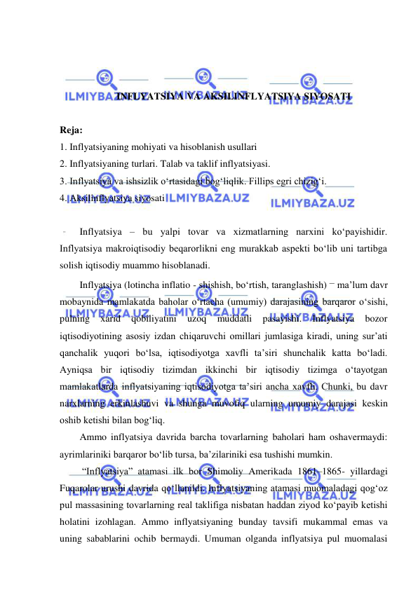  
 
 
 
 
INFLYATSIYA VA AKSILINFLYATSIYA SIYOSATI 
 
Reja: 
1. Inflyatsiyaning mohiyati va hisoblanish usullari 
2. Inflyatsiyaning turlari. Talab va taklif inflyatsiyasi. 
3. Inflyatsiya va ishsizlik oʻrtasidagi bogʻliqlik. Fillips egri chizigʻi. 
4. Aksilinflyatsiya siyosati  
 
Inflyatsiya – bu yalpi tovar va xizmatlarning narxini koʻpayishidir. 
Inflyatsiya makroiqtisodiy beqarorlikni eng murakkab aspekti boʻlib uni tartibga 
solish iqtisodiy muammo hisoblanadi. 
Inflyatsiya (lotincha inflatio - shishish, boʻrtish, taranglashish) – ma’lum davr 
mobaynida mamlakatda baholar oʻrtacha (umumiy) darajasining barqaror oʻsishi, 
pulning 
xarid 
qobiliyatini 
uzoq 
muddatli 
pasayishi. 
Inflyatsiya 
bozor 
iqtisodiyotining asosiy izdan chiqaruvchi omillari jumlasiga kiradi, uning sur’ati 
qanchalik yuqori boʻlsa, iqtisodiyotga xavfli ta’siri shunchalik katta boʻladi. 
Ayniqsa bir iqtisodiy tizimdan ikkinchi bir iqtisodiy tizimga oʻtayotgan 
mamlakatlarda inflyatsiyaning iqtisodiyotga ta’siri ancha xavfli. Chunki, bu davr 
narxlarning erkinlashuvi va shunga muvofiq ularning umumiy darajasi keskin 
oshib ketishi bilan bogʻliq. 
Ammo inflyatsiya davrida barcha tovarlarning baholari ham oshavermaydi: 
ayrimlariniki barqaror boʻlib tursa, ba’zilariniki esa tushishi mumkin.  
 “Inflyatsiya” atamasi ilk bor Shimoliy Amerikada 1861–1865- yillardagi 
Fuqarolar urushi davrida qoʻllanildi. Inflyatsiyaning atamasi muomaladagi qogʻoz 
pul massasining tovarlarning real taklifiga nisbatan haddan ziyod koʻpayib ketishi 
holatini izohlagan. Ammo inflyatsiyaning bunday tavsifi mukammal emas va 
uning sabablarini ochib bermaydi. Umuman olganda inflyatsiya pul muomalasi 
