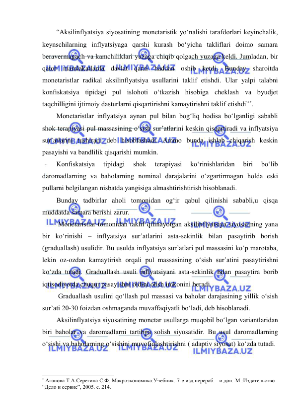  
 
“Aksilinflyatsiya siyosatining monetaristik yoʻnalishi tarafdorlari keyinchalik, 
keynschilarning inflyatsiyaga qarshi kurash boʻyicha takliflari doimo samara 
beravermagach va kamchiliklari yuzaga chiqib qolgach yuzaga keldi. Jumladan, bir 
qator mamlakatlarda davlat qarzi haddan oshib ketdi. Bunday sharoitda 
monetaristlar radikal aksilinflyatsiya usullarini taklif etishdi. Ular yalpi talabni 
konfiskatsiya tipidagi pul islohoti oʻtkazish hisobiga cheklash va byudjet 
taqchilligini ijtimoiy dasturlarni qisqartirishni kamaytirishni taklif etishdi”*.  
Monetaristlar inflyatsiya aynan pul bilan bogʻliq hodisa boʻlganligi sababli 
shok terapiyasi pul massasining oʻsish sur’atlarini keskin qisqartiradi va inflyatsiya 
sur’atlarini tushiradi deb hisoblashadi. Ammo bunda ishlab chiqarish keskin 
pasayishi va bandlilik qisqarishi mumkin. 
Konfiskatsiya 
tipidagi 
shok 
terapiyasi 
koʻrinishlaridan 
biri 
boʻlib 
daromadlarning va baholarning nominal darajalarini oʻzgartirmagan holda eski 
pullarni belgilangan nisbatda yangisiga almashtirishtirish hisoblanadi.  
Bunday tadbirlar aholi tomonidan ogʻir qabul qilinishi sababli,u qisqa 
muddatda samara berishi zarur. 
 Monetaristlar tomonidan taklif qilinayotgan aksilinflyatsiya siyosatining yana 
bir koʻrinishi – inflyatsiya sur’atlarini asta-sekinlik bilan pasaytirib borish 
(graduallash) usulidir. Bu usulda inflyatsiya sur’atlari pul massasini koʻp marotaba, 
lekin oz-ozdan kamaytirish orqali pul massasining oʻsish sur’atini pasaytirishni 
koʻzda tutadi. Graduallash usuli inflyatsiyani asta-sekinlik bilan pasaytira borib 
iqtisodiyotda chuqur pasayishni oldini olish imkonini beradi.  
 Graduallash usulini qoʻllash pul massasi va baholar darajasining yillik oʻsish 
sur’ati 20-30 foizdan oshmaganda muvaffaqiyatli boʻladi, deb hisoblanadi. 
Aksilinflyatsiya siyosatining monetar usullarga muqobil boʻlgan variantlaridan 
biri baholar va daromadlarni tartibga solish siyosatidir. Bu usul daromadlarning 
oʻsishi va baholarning oʻsishini muvofiqlashtirishni ( adaptiv siyosat) koʻzda tutadi.  
                                                           
* Агапова Т.А.Серегина С.Ф. Макроэкономика:Учебник.-7-е изд.перераб.   и доп.-М.:Издательство 
“Дело и сервис”, 2005. с. 214. 
