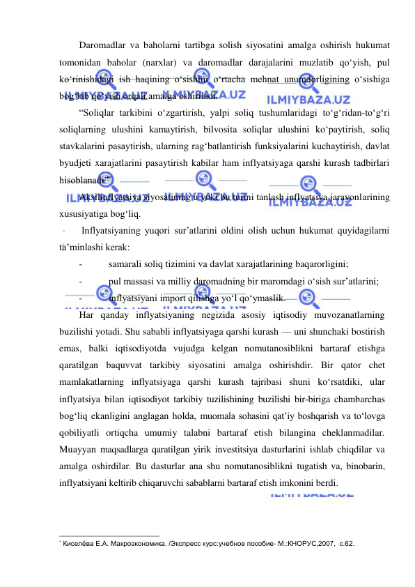  
 
Daromadlar va baholarni tartibga solish siyosatini amalga oshirish hukumat 
tomonidan baholar (narxlar) va daromadlar darajalarini muzlatib qoʻyish, pul 
koʻrinishidagi ish haqining oʻsishini oʻrtacha mehnat unumdorligining oʻsishiga 
bogʻlab qoʻyish orqali amalga oshiriladi. 
“Soliqlar tarkibini oʻzgartirish, yalpi soliq tushumlaridagi toʻgʻridan-toʻgʻri 
soliqlarning ulushini kamaytirish, bilvosita soliqlar ulushini koʻpaytirish, soliq 
stavkalarini pasaytirish, ularning ragʻbatlantirish funksiyalarini kuchaytirish, davlat 
byudjeti xarajatlarini pasaytirish kabilar ham inflyatsiyaga qarshi kurash tadbirlari 
hisoblanadi”*. 
Aksilinflyatsiya siyosatining u yoki bu turini tanlash inflyatsiya jarayonlarining 
xususiyatiga bogʻliq. 
 Inflyatsiyaning yuqori sur’atlarini oldini olish uchun hukumat quyidagilarni 
ta’minlashi kerak: 
- 
samarali soliq tizimini va davlat xarajatlarining baqarorligini; 
- 
pul massasi va milliy daromadning bir maromdagi oʻsish sur’atlarini; 
- 
inflyatsiyani import qilishga yoʻl qoʻymaslik.  
Har qanday inflyatsiyaning negizida asosiy iqtisodiy muvozanatlarning 
buzilishi yotadi. Shu sababli inflyatsiyaga qarshi kurash — uni shunchaki bostirish 
emas, balki iqtisodiyotda vujudga kelgan nomutanosiblikni bartaraf etishga 
qaratilgan baquvvat tarkibiy siyosatini amalga oshirishdir. Bir qator chet 
mamlakatlarning inflyatsiyaga qarshi kurash tajribasi shuni koʻrsatdiki, ular 
inflyatsiya bilan iqtisodiyot tarkibiy tuzilishining buzilishi bir-biriga chambarchas 
bogʻliq ekanligini anglagan holda, muomala sohasini qat’iy boshqarish va toʻlovga 
qobiliyatli ortiqcha umumiy talabni bartaraf etish bilangina cheklanmadilar. 
Muayyan maqsadlarga qaratilgan yirik investitsiya dasturlarini ishlab chiqdilar va 
amalga oshirdilar. Bu dasturlar ana shu nomutanosiblikni tugatish va, binobarin, 
inflyatsiyani keltirib chiqaruvchi sabablarni bartaraf etish imkonini berdi. 
                                                           
* Киселёва Е.А. Макроэкономика. /Экспресс курс:учебное пособие- М.:КНОРУС,2007,  с.62. 
