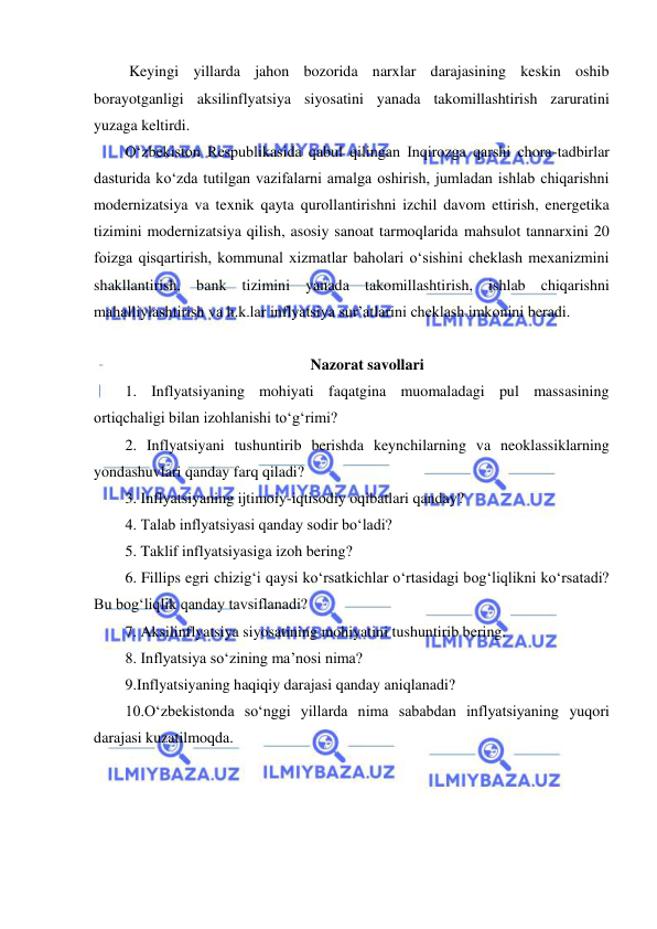  
 
 Keyingi yillarda jahon bozorida narxlar darajasining keskin oshib 
borayotganligi aksilinflyatsiya siyosatini yanada takomillashtirish zaruratini 
yuzaga keltirdi. 
Oʻzbekiston Respublikasida qabul qilingan Inqirozga qarshi chora-tadbirlar 
dasturida koʻzda tutilgan vazifalarni amalga oshirish, jumladan ishlab chiqarishni 
modernizatsiya va texnik qayta qurollantirishni izchil davom ettirish, energetika 
tizimini modernizatsiya qilish, asosiy sanoat tarmoqlarida mahsulot tannarxini 20 
foizga qisqartirish, kommunal xizmatlar baholari oʻsishini cheklash mexanizmini 
shakllantirish, bank tizimini yanada takomillashtirish, ishlab chiqarishni 
mahalliylashtirish va h.k.lar inflyatsiya sur’atlarini cheklash imkonini beradi.  
 
Nazorat savollari 
1. Inflyatsiyaning mohiyati faqatgina muomaladagi pul massasining 
ortiqchaligi bilan izohlanishi toʻgʻrimi?  
2. Inflyatsiyani tushuntirib berishda keynchilarning va neoklassiklarning 
yondashuvlari qanday farq qiladi? 
3. Inflyatsiyaning ijtimoiy-iqtisodiy oqibatlari qanday? 
4. Talab inflyatsiyasi qanday sodir boʻladi? 
5. Taklif inflyatsiyasiga izoh bering? 
6. Fillips egri chizigʻi qaysi koʻrsatkichlar oʻrtasidagi bogʻliqlikni koʻrsatadi? 
Bu bogʻliqlik qanday tavsiflanadi? 
7. Aksilinflyatsiya siyosatining mohiyatini tushuntirib bering. 
 
8. Inflyatsiya soʻzining ma’nosi nima?  
9.Inflyatsiyaning haqiqiy darajasi qanday aniqlanadi? 
10.Oʻzbekistonda soʻnggi yillarda nima sababdan inflyatsiyaning yuqori 
darajasi kuzatilmoqda. 
 
