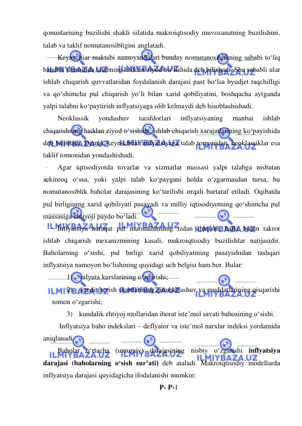  
 
qonunlarining buzilishi shakli sifatida makroiqtisodiy muvozanatning buzilishini, 
talab va taklif nomutanosibligini anglatadi. 
Keynschiar maktabi namoyandalari bunday nomutanosiblikning sababi toʻliq 
bandlik sharoitida talabning haddan ziyod boʻlishida deb bilishadi. Shu sababli ular 
ishlab chiqarish quvvatlaridan foydalanish darajasi past boʻlsa byudjet taqchilligi 
va qoʻshimcha pul chiqarish yoʻli bilan xarid qobiliyatini, boshqacha aytganda 
yalpi talabni koʻpaytirish inflyatsiyaga olib kelmaydi deb hisoblashishadi. 
Neoklassik 
yondashuv 
tarafdorlari 
inflyatsiyaning 
manbai 
ishlab 
chiqarishning haddan ziyod oʻsishida, ishlab chiqarish xarajatlarining koʻpayishida 
deb bilishadi. Demak keynschilar inflyatsiyaga talab tomonidan, neoklassiklar esa 
taklif tomonidan yondashishadi.  
Agar iqtisodiyotda tovarlar va xizmatlar massasi yalpi talabga nisbatan 
sekinroq oʻssa, yoki yalpi talab koʻpaygani holda oʻzgarmasdan tursa, bu 
nomutanosiblik baholar darajasining koʻtarilishi orqali bartaraf etiladi. Oqibatda 
pul birligining xarid qobiliyati pasayadi va milliy iqtisodiyotning qoʻshimcha pul 
massasiga ehtiyoji paydo boʻladi.  
Inflyatsiya nafaqat pul muomalasining izdan chiqishi, balki butun takror 
ishlab chiqarish mexanizmining kasali, makroiqtisodiy buzilishlar natijasidir. 
Baholarning oʻsishi, pul birligi xarid qobiliyatining pasayishidan tashqari 
inflyatsiya namoyon boʻlishining quyidagi uch belgisi ham bor. Bular: 
1) valyuta kurslarining oʻzgarishi; 
2)  kredit berish shartlarining qimmatlashuv va muddatlarining qisqarishi 
tomon oʻzgarishi; 
3) kundalik ehtiyoj mollaridan iborat iste’mol savati bahosining oʻsishi.  
 Inflyatsiya baho indekslari – deflyator va iste’mol narxlar indeksi yordamida 
aniqlanadi.  
Baholar oʻrtacha (umumiy) darajasining nisbiy oʻzgarishi inflyatsiya 
darajasi (baholarning oʻsish sur’ati) deb ataladi. Makroiqtisodiy modellarda 
inflyatsiya darajasi quyidagicha ifodalanishi mumkin: 
P- P-1 
