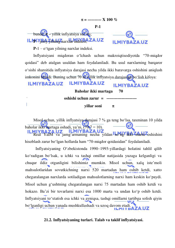  
 
    = ---------- X 100 % 
P-1 
bunda:  – yillik inflyatsiya sur’ati;        
P – joriy yilning narxlar indeksi;  
P-1 – oʻtgan yilning narxlar indeksi. 
Inflyatsiyani miqdoran oʻlchash uchun makroiqtisodiyotda “70-miqdor 
qoidasi” deb atalgan usuldan ham foydalaniladi. Bu usul narxlarning barqaror 
oʻsishi sharoitida inflyatsiya darajasi necha yilda ikki baravarga oshishini aniqlash 
imkonini beradi. Buning uchun 70 ni yillik inflyatsiya darajasiga boʻlish kifoya: 
 
  Baholar ikki martaga      70 
     oshishi uchun zarur  =   ---------------------- 
   yillar soni           
 
Misol uchun, yillik inflyatsiya darajasi 7 % ga teng boʻlsa, taxminan 10 yilda 
baholar ikki martaga oshadi, ya’ni, (70:7 = 10). 
Real YaIM va jamgʻarmaning necha yildan soʻng ikki marta oshishini 
hisoblash zarur boʻlgan hollarda ham “70-miqdor qoidasidan” foydalaniladi. 
Inflyatsiyaning Oʻzbekistonda 1990–1993-yillardagi holatini tahlil qilib 
koʻradigan boʻlsak, u ichki va tashqi omillar natijasida yuzaga kelganligi va 
chuqur ildiz otganligini bilishimiz mumkin. Misol uchun, xalq iste’moli 
mahsulotlaridan sovutkichning narxi 520 martadan ham oshib ketdi, xatto 
chegaralangan narxlarda sotiladigan mahsulotlarning narxi ham keskin koʻpaydi. 
Misol uchun gʻushtning chegaralangan narxi 75 martadan ham oshib ketdi va 
hokazo. Ba’zi bir tovarlarni narxi esa 1000 marta va undan koʻp oshib ketdi. 
Inflyatsiyani toʻxtatish esa ichki va ayniqsa, tashqi omillarni tartibga solish qiyin 
boʻlganligi uchun yanada mushkullashadi va uzoq davom etadi. 
 
21.2. Inflyatsiyaning turlari. Talab va taklif inflyatsiyasi. 
 
