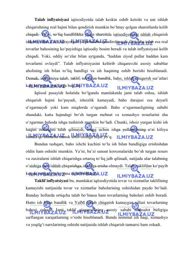  
 
Talab inflyatsiyasi iqtisodiyotda talab keskin oshib ketishi va uni ishlab 
chiqarishning real hajmi bilan qondirish mumkin boʻlmay qolgan sharoitlarda kelib 
chiqadi. Ya’ni, toʻliq bandlilikka yaqin sharoitda iqtisodiyotning ishlab chiqarish 
imkoniyatlari oʻsib borayotgan yalpi talabni qondirolmaydi. Ortiqcha talab esa real 
tovarlar bahosining koʻpayishiga iqtisodiy bosim beradi va talab inflyatsiyasi kelib 
chiqadi. Yoki, oddiy soʻzlar bilan aytganda, “haddan ziyod pullar haddan kam 
tovarlarni ovlaydi”. Talab inflyatsiyasini keltirib chiqaruvchi asosiy sabablar 
aholining ish bilan toʻliq bandligi va ish haqining oshib borishi hisoblanadi. 
Demak, inflyatsiya talab, taklif, ish bilan bandlik, baho, ishlab chiqarish sur’atlari 
kabi koʻpgina omillarga bogʻliq.  
Iqtisod pasayish holatida boʻlganda mamlakatda jami talab oshsa, ishlab 
chiqarish hajmi koʻpayadi, ishsizlik kamayadi, baho darajasi esa deyarli 
oʻzgarmaydi yoki kam miqdorda oʻzgaradi. Baho oʻzgarmasligining sababi 
shundaki, katta hajmdagi boʻsh turgan mehnat va xomashyo resurlarini shu 
oʻzgarmas bahoda ishga tushirish mumkin boʻladi. Chunki, ishsiz yurgan kishi ish 
haqini oshirishni talab qilmaydi, uning uchun ishga yollanishning oʻzi kifoya 
hamda qoʻshimcha stanok sotib olishga hojat yoʻq. 
Bundan tashqari, baho ishchi kuchini toʻla ish bilan bandligiga erishishdan 
oldin ham oshishi mumkin. Ya’ni, ba’zi sanoat korxonalarida boʻsh turgan resurs 
va zaxiralarni ishlab chiqarishga ertaroq toʻliq jalb qilinadi, natijada ular talabning 
oʻsishiga mos ishlab chiqarishga, taklifga erisha olmaydi. Talab, taklifdan koʻpayib 
ketadi, natijada baho yana osha boshlaydi. 
Taklif inflyatsiyasi bu, mamlakat iqtisodiyotida tovar va xizmatlar taklifining 
kamayishi natijasida tovar va xizmatlar baholarining oshishidan paydo boʻladi. 
Bunday hollarda ortiqcha talab boʻlmasa ham tovarlarning baholari oshib boradi. 
Hatto ish bilan bandlik va YaIM ishlab chiqarish kamaygan yillari tovarlarning 
bahosi oshadi. Jami taklif qisqarishining asosiy sababi mahsulot birligiga 
sarflangan xarajatlarning oʻsishi hisoblanadi. Bunda nominal ish haqi, xomashyo 
va yoqilgʻi narxlarining oshishi natijasida ishlab chiqarish tannarxi ham oshadi.  
