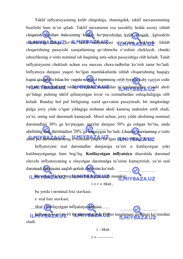  
 
Taklif inflyatsiyasining kelib chiqishiga, shuningdek, taklif mexanizmining 
buzilishi ham ta’sir qiladi. Taklif mexanizmi esa tasodifiy holda asosiy ishlab 
chiqarish omillari bahosining keskin koʻpayishidan kelib chiqadi. Iqtisodchi 
olimlarning fikriga koʻra, taklif inflyatsiyasi oʻz-oʻzini cheklaydi. Ishlab 
chiqarishning pasayishi xarajatlarning qoʻshimcha oʻsishini cheklaydi, chunki 
ishsizlikning oʻsishi nominal ish haqining asta-sekin pasayishiga olib keladi. Talab 
inflyatsiyasini cheklash uchun esa maxsus chora-tadbirlar koʻrish zarur boʻladi. 
Inflyatsiya darajasi yuqori boʻlgan mamlakatlarda ishlab chiqarishning haqiqiy 
hajmi qisqarishi bilan bir vaqtda nominal hajmining ortib borishi kabi vaziyat sodir 
boʻladi. Daromadlarni ishlab chiqarish tomonidan ta’minlanmagan oʻsishi aholi 
qoʻlidagi pulning taklif qilinayotgan tovar va xizmatlardan oshiqchaligiga olib 
keladi. Bunday hol pul birligining xarid quvvatini pasaytiradi, bir miqdordagi 
pulga joriy yilda oʻtgan yildagiga nisbatan aholi kamroq mahsulot sotib oladi, 
ya’ni, uning real daromadi kamayadi. Misol uchun, joriy yilda aholining nominal 
daromadlari 30% ga koʻpaygan, narxlar darajasi 50% ga oshgan boʻlsa, unda 
aholining real daromadlari 20% ga kamaygan boʻladi. Chunki, narxlarning oʻsishi 
aholi pul daromadlarining oʻsishidan yuqori boʻlgan (30% - 50%q- 20%).  
Inflyatsiyani real daromadlar darajasiga ta’siri u kutilayotgan yoki 
kutilmayotganiga ham bogʻliq. Kutilayotgan inflyatsiya sharoitida daromad 
oluvchi inflyatsiyaning u olayotgan daromadga ta’sirini kamaytirish, ya’ni real 
daromadi darajasini saqlab qolish chorasini koʻradi.  
Bu uchun Fisher tenglamasidan foydalanish mumkin: 
i = r + kut., 
bu yerda i-nominal foiz stavkasi;  
r- real foiz stavkasi;  
kut - kutilayotgan inflyatsiya darajasi. 
Inflyatsiya sur’ati 10 foizdan oshganda Fisher tenglamasi quyidagi koʻrinishni 
oladi:  
  i - kut. 
r = ----------- 
