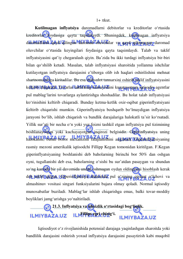  
 
  1+ kut. 
Kutilmagan inflyatsiya daromadlarni debitorlar va kreditorlar oʻrtasida 
kreditorlar foydasiga qayta taqsimlaydi. Shuningdek, kutilmagan inflyatsiya 
daromadlarni qayd qilingan daromad oluvchilar va qayd qilinmagan daromad 
oluvchilar oʻrtasida keyingilari foydasiga qayta taqsimlaydi. Talab va taklif 
inflyatsiyasini qat’iy chegaralash qiyin. Ba’zida bu ikki turdagi inflyatsiya bir-biri 
bilan qoʻshilib ketadi. Masalan, talab inflyatsiyasi sharoitida yollanma ishchilar 
kutilayotgan inflyatsiya darajasini e’tiborga olib ish haqlari oshirilishini mehnat 
shartnomalariga kiritadilar. Bu esa mahsulot tannarxini oshirib taklif inflyatsiyasini 
keltirib chiqaradi. Tovarlar taklifning kamayishini kuzatayotgan iqtisodiy agentlar 
pul mablagʻlarini tovarlarga aylantirishga shoshadilar. Bu holat talab inflyatsiyasi 
koʻrinishini keltirib chiqaradi. Bunday ketma-ketlik oxir-oqibat giperinflyatsiyani 
keltirib chiqarishi mumkin. Giperinflyatsiya boshqarib boʻlmaydigan inflyatsiya 
jarayoni boʻlib, ishlab chiqarish va bandlik darajalariga halokatli ta’sir koʻrsatadi. 
Yillik sur’ati bir necha oʻn yoki yuz foizni tashkil etgan inflyatsiya pul tizimining 
boshlanayotgan yoki kuchayayotgan inqirozi belgisidir. Giperinflyatsiya uning 
halokatini, butun bozor mexanizmi falajlanishini anglatadi. Giperinflyatsiyaning 
rasmiy mezoni amerikalik iqtisodchi Fillipp Kegan tomonidan kiritilgan. F.Kegan 
giperinflyatsiyaning boshlanishi deb baholarning birinchi bor 50% dan oshgan 
oyni, tugallanishi deb esa, baholarning oʻsishi bu sur’atdan pasaygan va shundan 
soʻng kamida bir yil davomida undan oshmagan oydan oldingisini hisoblash kerak 
deb taklif qilgan. Giperinflyatsiya sharoitida pul oʻzining qiymat oʻlchovi va 
almashinuv vositasi singari funksiyalarini bajara olmay qoladi. Normal iqtisodiy 
munosabatlar buziladi. Mablagʻlar ishlab chiqarishga emas, balki tovar-moddiy 
boyliklari jamgʻarishga yoʻnaltiriladi. 
21.3. Inflyatsiya va ishsizlik oʻrtasidagi bogʻliqlik.  
Fillips egri chizigʻi. 
 
  Iqtisodiyot oʻz rivojlanishida potensial darajaga yaqinlashgan sharoitda yoki 
bandlilik darajasini oshirish yoxud inflyatsiya darajasini pasaytirish kabi muqobil 
