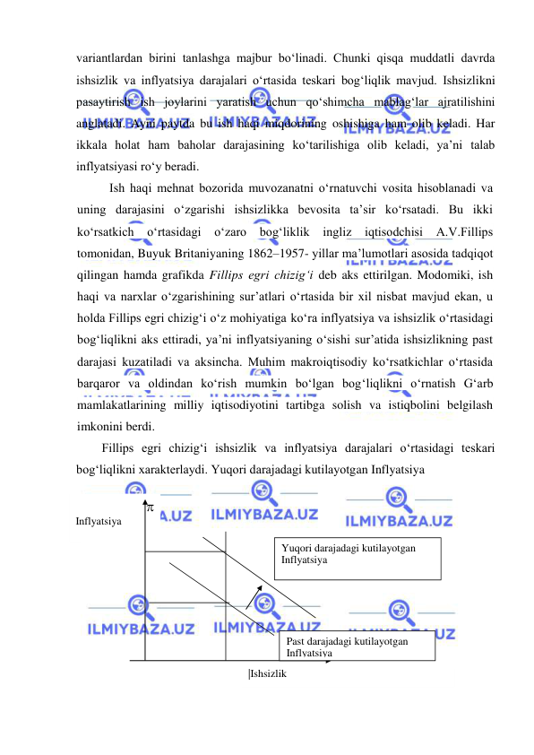  
 
variantlardan birini tanlashga majbur boʻlinadi. Chunki qisqa muddatli davrda 
ishsizlik va inflyatsiya darajalari oʻrtasida teskari bogʻliqlik mavjud. Ishsizlikni 
pasaytirish ish joylarini yaratish uchun qoʻshimcha mablagʻlar ajratilishini 
anglatadi. Ayni paytda bu ish haqi miqdorining oshishiga ham olib keladi. Har 
ikkala holat ham baholar darajasining koʻtarilishiga olib keladi, ya’ni talab 
inflyatsiyasi roʻy beradi. 
Ish haqi mehnat bozorida muvozanatni oʻrnatuvchi vosita hisoblanadi va 
uning darajasini oʻzgarishi ishsizlikka bevosita ta’sir koʻrsatadi. Bu ikki 
koʻrsatkich oʻrtasidagi oʻzaro bogʻliklik ingliz iqtisodchisi A.V.Fillips 
tomonidan, Buyuk Britaniyaning 1862–1957- yillar ma’lumotlari asosida tadqiqot 
qilingan hamda grafikda Fillips egri chizigʻi deb aks ettirilgan. Modomiki, ish 
haqi va narxlar oʻzgarishining sur’atlari oʻrtasida bir xil nisbat mavjud ekan, u 
holda Fillips egri chizigʻi oʻz mohiyatiga koʻra inflyatsiya va ishsizlik oʻrtasidagi 
bogʻliqlikni aks ettiradi, ya’ni inflyatsiyaning oʻsishi sur’atida ishsizlikning past 
darajasi kuzatiladi va aksincha. Muhim makroiqtisodiy koʻrsatkichlar oʻrtasida 
barqaror va oldindan koʻrish mumkin boʻlgan bogʻliqlikni oʻrnatish Gʻarb 
mamlakatlarining milliy iqtisodiyotini tartibga solish va istiqbolini belgilash 
imkonini berdi. 
Fillips egri chizigʻi ishsizlik va inflyatsiya darajalari oʻrtasidagi teskari 
bogʻliqlikni xarakterlaydi. Yuqori darajadagi kutilayotgan Inflyatsiya 
      
 
 
 
 
 
       
          
              
                   
 
Inflyatsiya 
 
|Ishsizlik      
Yuqori darajadagi kutilayotgan 
Inflyatsiya 
 
Past darajadagi kutilayotgan 
Inflyatsiya 
 
